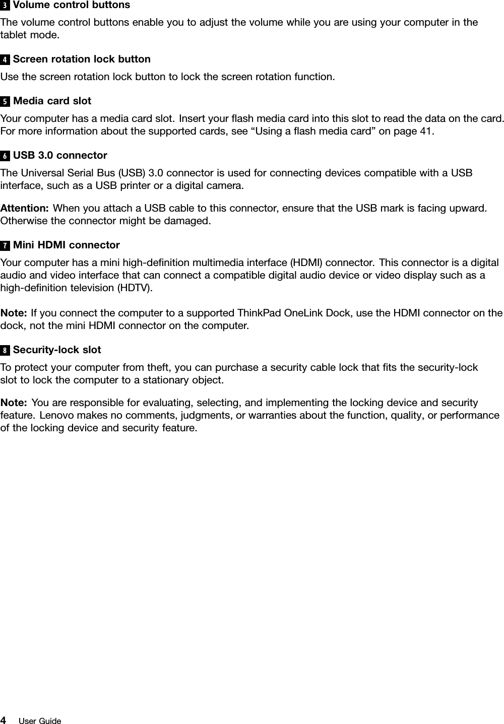 3VolumecontrolbuttonsThevolumecontrolbuttonsenableyoutoadjustthevolumewhileyouareusingyourcomputerinthetabletmode.4ScreenrotationlockbuttonUsethescreenrotationlockbuttontolockthescreenrotationfunction.5MediacardslotYourcomputerhasamediacardslot.Insertyourashmediacardintothisslottoreadthedataonthecard.Formoreinformationaboutthesupportedcards,see“Usingaashmediacard”onpage41.6USB3.0connectorTheUniversalSerialBus(USB)3.0connectorisusedforconnectingdevicescompatiblewithaUSBinterface,suchasaUSBprinteroradigitalcamera.Attention:WhenyouattachaUSBcabletothisconnector,ensurethattheUSBmarkisfacingupward.Otherwisetheconnectormightbedamaged.7MiniHDMIconnectorYourcomputerhasaminihigh-denitionmultimediainterface(HDMI)connector.Thisconnectorisadigitalaudioandvideointerfacethatcanconnectacompatibledigitalaudiodeviceorvideodisplaysuchasahigh-denitiontelevision(HDTV).Note:IfyouconnectthecomputertoasupportedThinkPadOneLinkDock,usetheHDMIconnectoronthedock,nottheminiHDMIconnectoronthecomputer.8Security-lockslotToprotectyourcomputerfromtheft,youcanpurchaseasecuritycablelockthattsthesecurity-lockslottolockthecomputertoastationaryobject.Note:Youareresponsibleforevaluating,selecting,andimplementingthelockingdeviceandsecurityfeature.Lenovomakesnocomments,judgments,orwarrantiesaboutthefunction,quality,orperformanceofthelockingdeviceandsecurityfeature.4UserGuide