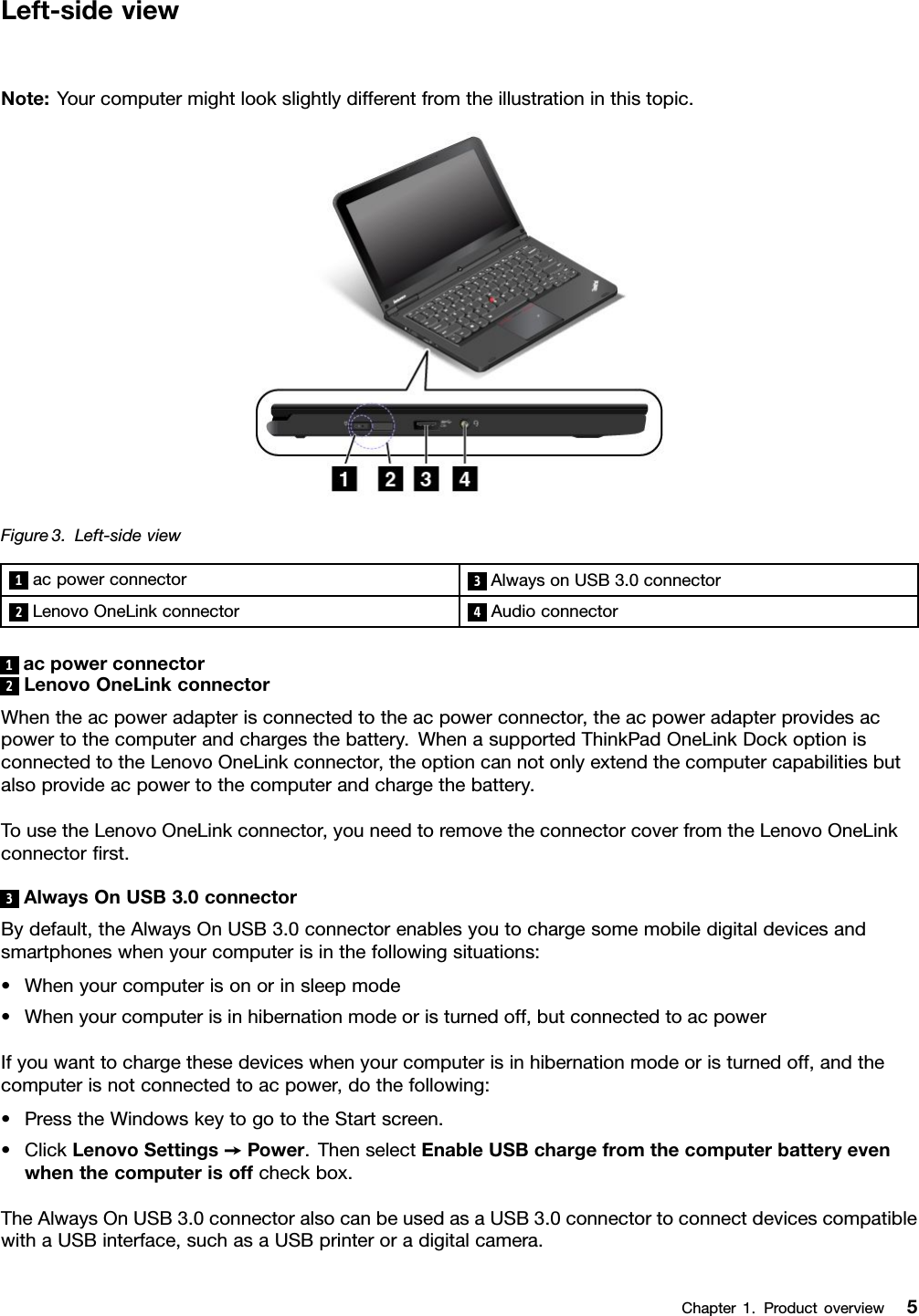 Left-sideviewNote:Yourcomputermightlookslightlydifferentfromtheillustrationinthistopic.Figure3.Left-sideview1acpowerconnector3AlwaysonUSB3.0connector2LenovoOneLinkconnector4Audioconnector1acpowerconnector2LenovoOneLinkconnectorWhentheacpoweradapterisconnectedtotheacpowerconnector,theacpoweradapterprovidesacpowertothecomputerandchargesthebattery.WhenasupportedThinkPadOneLinkDockoptionisconnectedtotheLenovoOneLinkconnector,theoptioncannotonlyextendthecomputercapabilitiesbutalsoprovideacpowertothecomputerandchargethebattery.TousetheLenovoOneLinkconnector,youneedtoremovetheconnectorcoverfromtheLenovoOneLinkconnectorrst.3AlwaysOnUSB3.0connectorBydefault,theAlwaysOnUSB3.0connectorenablesyoutochargesomemobiledigitaldevicesandsmartphoneswhenyourcomputerisinthefollowingsituations:•Whenyourcomputerisonorinsleepmode•Whenyourcomputerisinhibernationmodeoristurnedoff,butconnectedtoacpowerIfyouwanttochargethesedeviceswhenyourcomputerisinhibernationmodeoristurnedoff,andthecomputerisnotconnectedtoacpower,dothefollowing:•PresstheWindowskeytogototheStartscreen.•ClickLenovoSettings➙Power.ThenselectEnableUSBchargefromthecomputerbatteryevenwhenthecomputerisoffcheckbox.TheAlwaysOnUSB3.0connectoralsocanbeusedasaUSB3.0connectortoconnectdevicescompatiblewithaUSBinterface,suchasaUSBprinteroradigitalcamera.Chapter1.Productoverview5