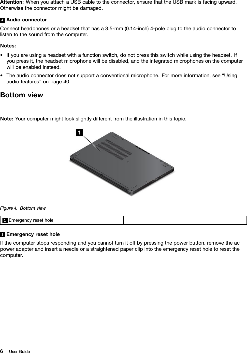 Attention:WhenyouattachaUSBcabletotheconnector,ensurethattheUSBmarkisfacingupward.Otherwisetheconnectormightbedamaged.4AudioconnectorConnectheadphonesoraheadsetthathasa3.5-mm(0.14-inch)4-poleplugtotheaudioconnectortolistentothesoundfromthecomputer.Notes:•Ifyouareusingaheadsetwithafunctionswitch,donotpressthisswitchwhileusingtheheadset.Ifyoupressit,theheadsetmicrophonewillbedisabled,andtheintegratedmicrophonesonthecomputerwillbeenabledinstead.•Theaudioconnectordoesnotsupportaconventionalmicrophone.Formoreinformation,see“Usingaudiofeatures”onpage40.BottomviewNote:Yourcomputermightlookslightlydifferentfromtheillustrationinthistopic.Figure4.Bottomview1Emergencyresethole1EmergencyresetholeIfthecomputerstopsrespondingandyoucannotturnitoffbypressingthepowerbutton,removetheacpoweradapterandinsertaneedleorastraightenedpaperclipintotheemergencyresetholetoresetthecomputer.6UserGuide