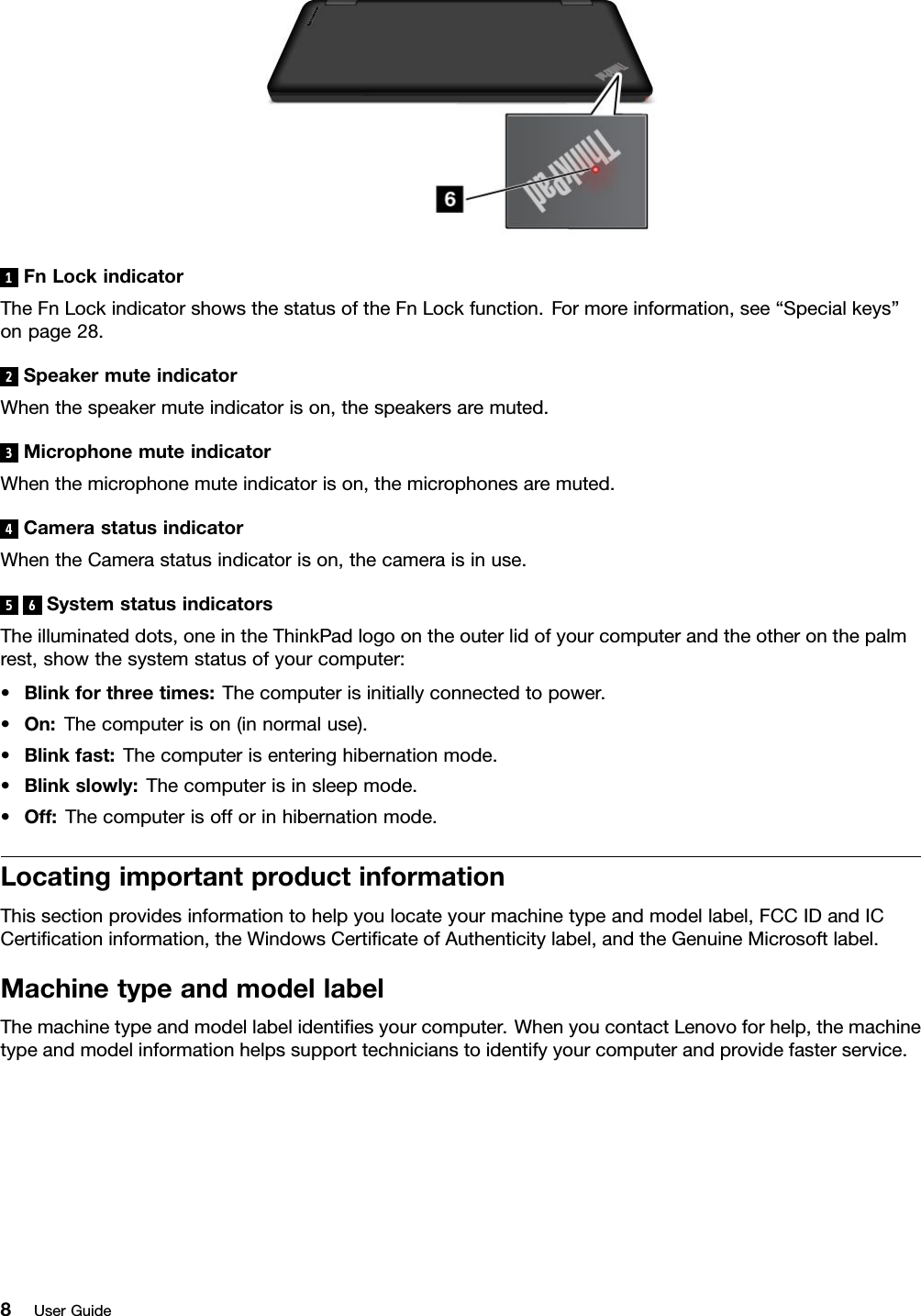 1FnLockindicatorTheFnLockindicatorshowsthestatusoftheFnLockfunction.Formoreinformation,see“Specialkeys”onpage28.2SpeakermuteindicatorWhenthespeakermuteindicatorison,thespeakersaremuted.3MicrophonemuteindicatorWhenthemicrophonemuteindicatorison,themicrophonesaremuted.4CamerastatusindicatorWhentheCamerastatusindicatorison,thecameraisinuse.56SystemstatusindicatorsTheilluminateddots,oneintheThinkPadlogoontheouterlidofyourcomputerandtheotheronthepalmrest,showthesystemstatusofyourcomputer:•Blinkforthreetimes:Thecomputerisinitiallyconnectedtopower.•On:Thecomputerison(innormaluse).•Blinkfast:Thecomputerisenteringhibernationmode.•Blinkslowly:Thecomputerisinsleepmode.•Off:Thecomputerisofforinhibernationmode.LocatingimportantproductinformationThissectionprovidesinformationtohelpyoulocateyourmachinetypeandmodellabel,FCCIDandICCerticationinformation,theWindowsCerticateofAuthenticitylabel,andtheGenuineMicrosoftlabel.MachinetypeandmodellabelThemachinetypeandmodellabelidentiesyourcomputer.WhenyoucontactLenovoforhelp,themachinetypeandmodelinformationhelpssupporttechnicianstoidentifyyourcomputerandprovidefasterservice.8UserGuide