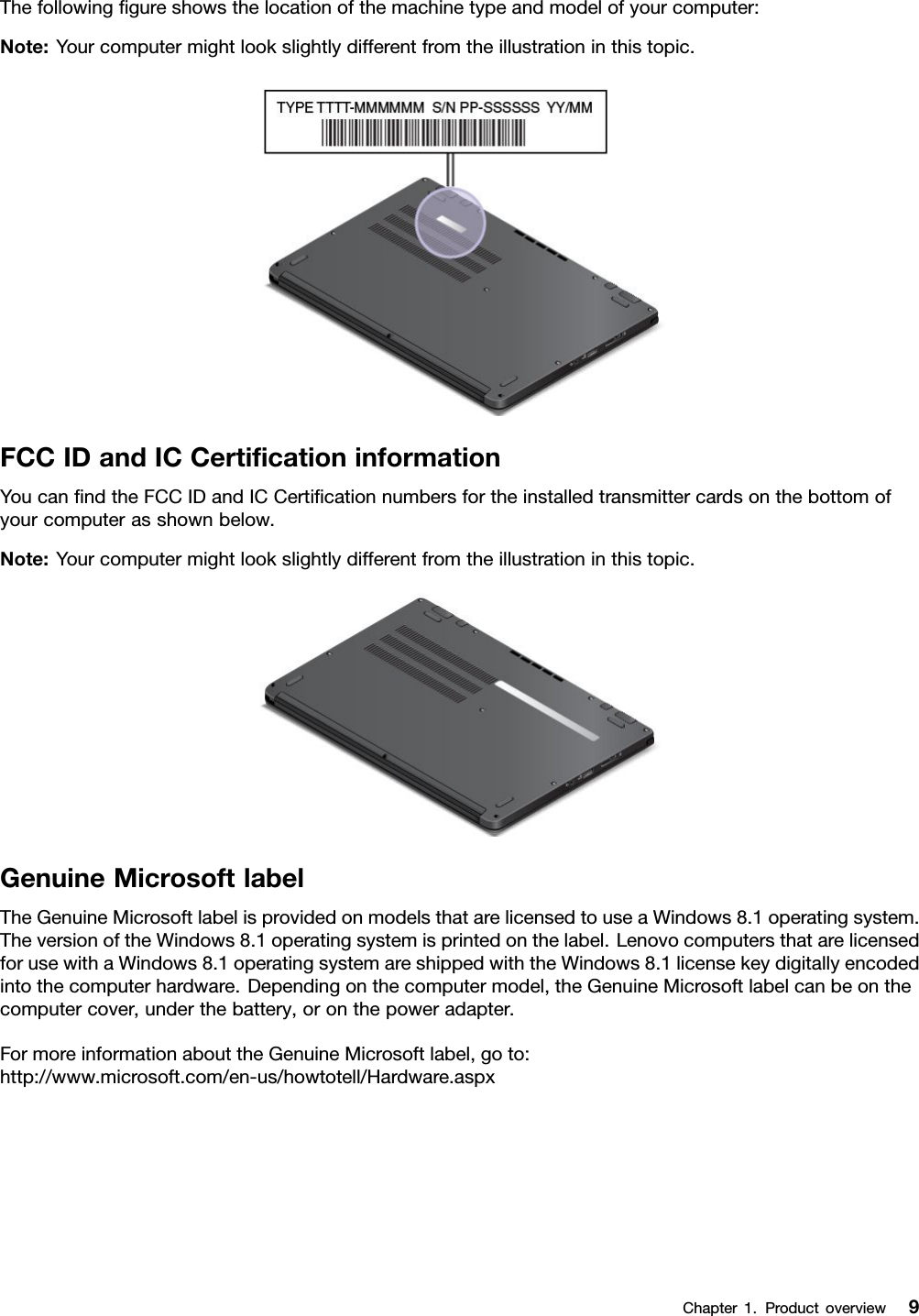 Thefollowinggureshowsthelocationofthemachinetypeandmodelofyourcomputer:Note:Yourcomputermightlookslightlydifferentfromtheillustrationinthistopic.FCCIDandICCerticationinformationYoucanndtheFCCIDandICCerticationnumbersfortheinstalledtransmittercardsonthebottomofyourcomputerasshownbelow.Note:Yourcomputermightlookslightlydifferentfromtheillustrationinthistopic.GenuineMicrosoftlabelTheGenuineMicrosoftlabelisprovidedonmodelsthatarelicensedtouseaWindows8.1operatingsystem.TheversionoftheWindows8.1operatingsystemisprintedonthelabel.LenovocomputersthatarelicensedforusewithaWindows8.1operatingsystemareshippedwiththeWindows8.1licensekeydigitallyencodedintothecomputerhardware.Dependingonthecomputermodel,theGenuineMicrosoftlabelcanbeonthecomputercover,underthebattery,oronthepoweradapter.FormoreinformationabouttheGenuineMicrosoftlabel,goto:http://www.microsoft.com/en-us/howtotell/Hardware.aspxChapter1.Productoverview9