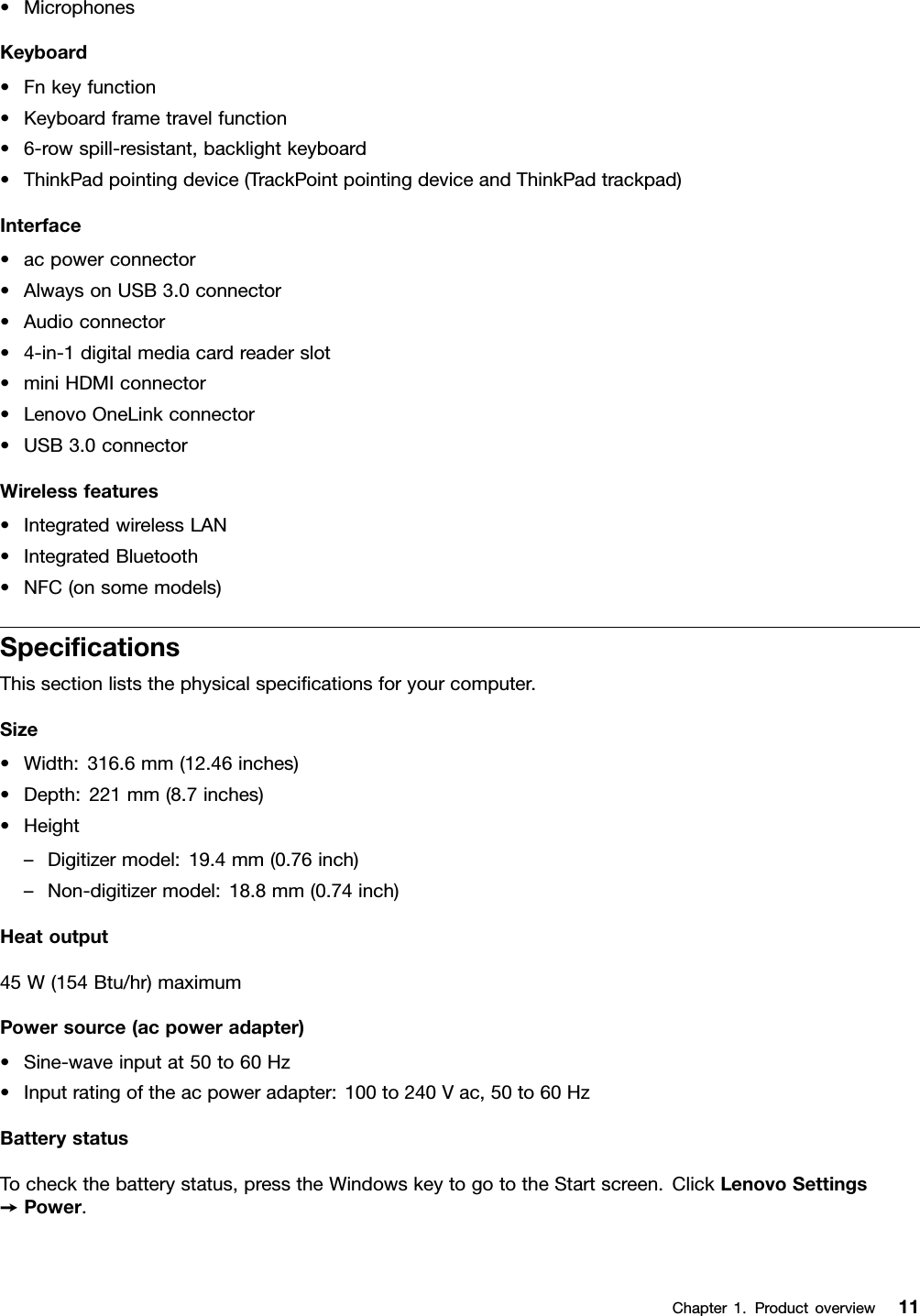 •MicrophonesKeyboard•Fnkeyfunction•Keyboardframetravelfunction•6-rowspill-resistant,backlightkeyboard•ThinkPadpointingdevice(TrackPointpointingdeviceandThinkPadtrackpad)Interface•acpowerconnector•AlwaysonUSB3.0connector•Audioconnector•4-in-1digitalmediacardreaderslot•miniHDMIconnector•LenovoOneLinkconnector•USB3.0connectorWirelessfeatures•IntegratedwirelessLAN•IntegratedBluetooth•NFC(onsomemodels)SpecicationsThissectionliststhephysicalspecicationsforyourcomputer.Size•Width:316.6mm(12.46inches)•Depth:221mm(8.7inches)•Height–Digitizermodel:19.4mm(0.76inch)–Non-digitizermodel:18.8mm(0.74inch)Heatoutput45W(154Btu/hr)maximumPowersource(acpoweradapter)•Sine-waveinputat50to60Hz•Inputratingoftheacpoweradapter:100to240Vac,50to60HzBatterystatusTocheckthebatterystatus,presstheWindowskeytogototheStartscreen.ClickLenovoSettings➙Power.Chapter1.Productoverview11