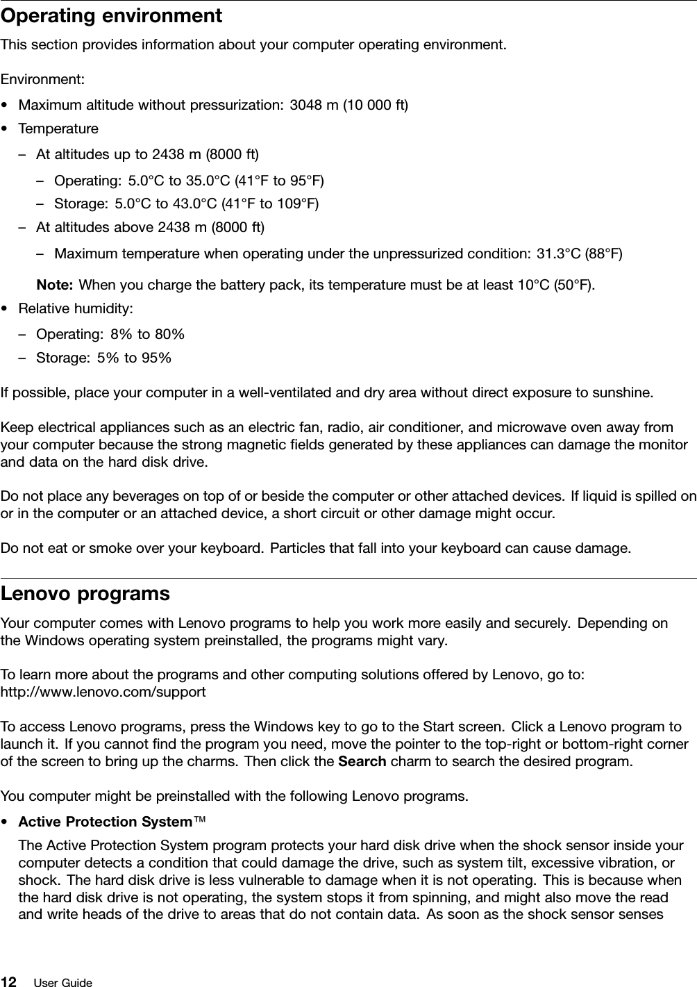 OperatingenvironmentThissectionprovidesinformationaboutyourcomputeroperatingenvironment.Environment:•Maximumaltitudewithoutpressurization:3048m(10000ft)•Temperature–Ataltitudesupto2438m(8000ft)–Operating:5.0°Cto35.0°C(41°Fto95°F)–Storage:5.0°Cto43.0°C(41°Fto109°F)–Ataltitudesabove2438m(8000ft)–Maximumtemperaturewhenoperatingundertheunpressurizedcondition:31.3°C(88°F)Note:Whenyouchargethebatterypack,itstemperaturemustbeatleast10°C(50°F).•Relativehumidity:–Operating:8%to80%–Storage:5%to95%Ifpossible,placeyourcomputerinawell-ventilatedanddryareawithoutdirectexposuretosunshine.Keepelectricalappliancessuchasanelectricfan,radio,airconditioner,andmicrowaveovenawayfromyourcomputerbecausethestrongmagneticeldsgeneratedbytheseappliancescandamagethemonitoranddataontheharddiskdrive.Donotplaceanybeveragesontopoforbesidethecomputerorotherattacheddevices.Ifliquidisspilledonorinthecomputeroranattacheddevice,ashortcircuitorotherdamagemightoccur.Donoteatorsmokeoveryourkeyboard.Particlesthatfallintoyourkeyboardcancausedamage.LenovoprogramsYourcomputercomeswithLenovoprogramstohelpyouworkmoreeasilyandsecurely.DependingontheWindowsoperatingsystempreinstalled,theprogramsmightvary.TolearnmoreabouttheprogramsandothercomputingsolutionsofferedbyLenovo,goto:http://www.lenovo.com/supportToaccessLenovoprograms,presstheWindowskeytogototheStartscreen.ClickaLenovoprogramtolaunchit.Ifyoucannotndtheprogramyouneed,movethepointertothetop-rightorbottom-rightcornerofthescreentobringupthecharms.ThenclicktheSearchcharmtosearchthedesiredprogram.YoucomputermightbepreinstalledwiththefollowingLenovoprograms.•ActiveProtectionSystem™TheActiveProtectionSystemprogramprotectsyourharddiskdrivewhentheshocksensorinsideyourcomputerdetectsaconditionthatcoulddamagethedrive,suchassystemtilt,excessivevibration,orshock.Theharddiskdriveislessvulnerabletodamagewhenitisnotoperating.Thisisbecausewhentheharddiskdriveisnotoperating,thesystemstopsitfromspinning,andmightalsomovethereadandwriteheadsofthedrivetoareasthatdonotcontaindata.Assoonastheshocksensorsenses12UserGuide