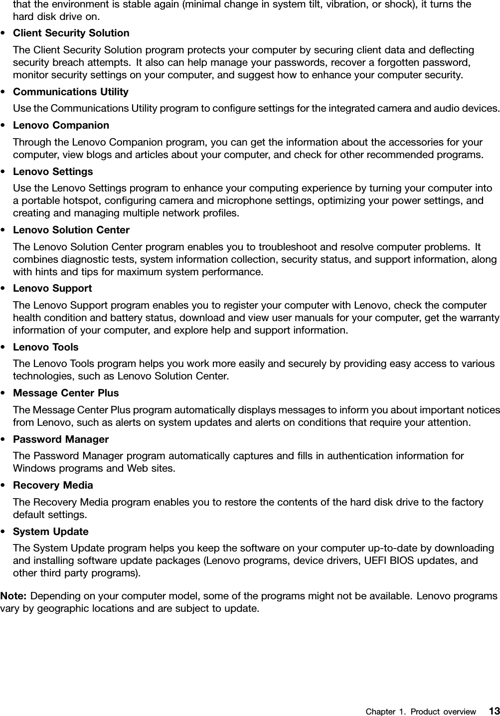 thattheenvironmentisstableagain(minimalchangeinsystemtilt,vibration,orshock),itturnstheharddiskdriveon.•ClientSecuritySolutionTheClientSecuritySolutionprogramprotectsyourcomputerbysecuringclientdataanddeectingsecuritybreachattempts.Italsocanhelpmanageyourpasswords,recoveraforgottenpassword,monitorsecuritysettingsonyourcomputer,andsuggesthowtoenhanceyourcomputersecurity.•CommunicationsUtilityUsetheCommunicationsUtilityprogramtoconguresettingsfortheintegratedcameraandaudiodevices.•LenovoCompanionThroughtheLenovoCompanionprogram,youcangettheinformationabouttheaccessoriesforyourcomputer,viewblogsandarticlesaboutyourcomputer,andcheckforotherrecommendedprograms.•LenovoSettingsUsetheLenovoSettingsprogramtoenhanceyourcomputingexperiencebyturningyourcomputerintoaportablehotspot,conguringcameraandmicrophonesettings,optimizingyourpowersettings,andcreatingandmanagingmultiplenetworkproles.•LenovoSolutionCenterTheLenovoSolutionCenterprogramenablesyoutotroubleshootandresolvecomputerproblems.Itcombinesdiagnostictests,systeminformationcollection,securitystatus,andsupportinformation,alongwithhintsandtipsformaximumsystemperformance.•LenovoSupportTheLenovoSupportprogramenablesyoutoregisteryourcomputerwithLenovo,checkthecomputerhealthconditionandbatterystatus,downloadandviewusermanualsforyourcomputer,getthewarrantyinformationofyourcomputer,andexplorehelpandsupportinformation.•LenovoToolsTheLenovoToolsprogramhelpsyouworkmoreeasilyandsecurelybyprovidingeasyaccesstovarioustechnologies,suchasLenovoSolutionCenter.•MessageCenterPlusTheMessageCenterPlusprogramautomaticallydisplaysmessagestoinformyouaboutimportantnoticesfromLenovo,suchasalertsonsystemupdatesandalertsonconditionsthatrequireyourattention.•PasswordManagerThePasswordManagerprogramautomaticallycapturesandllsinauthenticationinformationforWindowsprogramsandWebsites.•RecoveryMediaTheRecoveryMediaprogramenablesyoutorestorethecontentsoftheharddiskdrivetothefactorydefaultsettings.•SystemUpdateTheSystemUpdateprogramhelpsyoukeepthesoftwareonyourcomputerup-to-datebydownloadingandinstallingsoftwareupdatepackages(Lenovoprograms,devicedrivers,UEFIBIOSupdates,andotherthirdpartyprograms).Note:Dependingonyourcomputermodel,someoftheprogramsmightnotbeavailable.Lenovoprogramsvarybygeographiclocationsandaresubjecttoupdate.Chapter1.Productoverview13