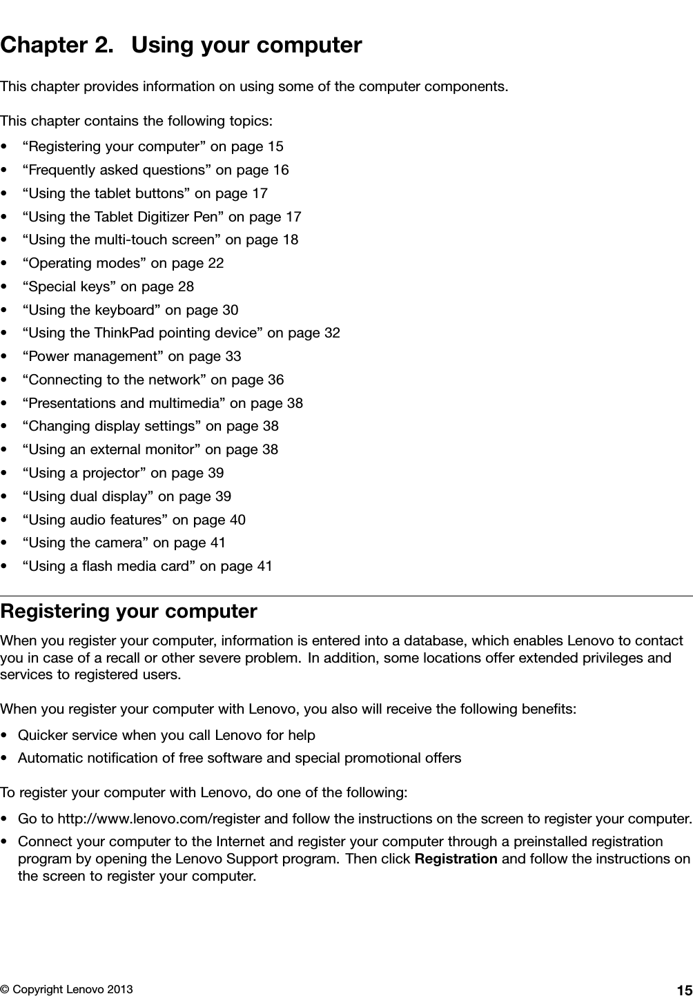 Chapter2.UsingyourcomputerThischapterprovidesinformationonusingsomeofthecomputercomponents.Thischaptercontainsthefollowingtopics:•“Registeringyourcomputer”onpage15•“Frequentlyaskedquestions”onpage16•“Usingthetabletbuttons”onpage17•“UsingtheTabletDigitizerPen”onpage17•“Usingthemulti-touchscreen”onpage18•“Operatingmodes”onpage22•“Specialkeys”onpage28•“Usingthekeyboard”onpage30•“UsingtheThinkPadpointingdevice”onpage32•“Powermanagement”onpage33•“Connectingtothenetwork”onpage36•“Presentationsandmultimedia”onpage38•“Changingdisplaysettings”onpage38•“Usinganexternalmonitor”onpage38•“Usingaprojector”onpage39•“Usingdualdisplay”onpage39•“Usingaudiofeatures”onpage40•“Usingthecamera”onpage41•“Usingaashmediacard”onpage41RegisteringyourcomputerWhenyouregisteryourcomputer,informationisenteredintoadatabase,whichenablesLenovotocontactyouincaseofarecallorothersevereproblem.Inaddition,somelocationsofferextendedprivilegesandservicestoregisteredusers.WhenyouregisteryourcomputerwithLenovo,youalsowillreceivethefollowingbenets:•QuickerservicewhenyoucallLenovoforhelp•AutomaticnoticationoffreesoftwareandspecialpromotionaloffersToregisteryourcomputerwithLenovo,dooneofthefollowing:•Gotohttp://www.lenovo.com/registerandfollowtheinstructionsonthescreentoregisteryourcomputer.•ConnectyourcomputertotheInternetandregisteryourcomputerthroughapreinstalledregistrationprogrambyopeningtheLenovoSupportprogram.ThenclickRegistrationandfollowtheinstructionsonthescreentoregisteryourcomputer.©CopyrightLenovo201315