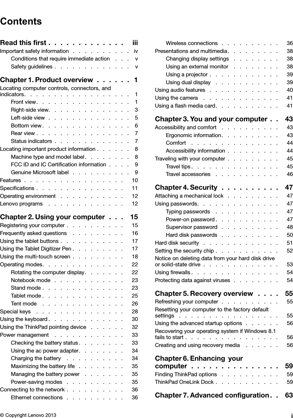 ContentsReadthisrst.............iiiImportantsafetyinformation..........ivConditionsthatrequireimmediateaction...vSafetyguidelines.............vChapter1.Productoverview......1Locatingcomputercontrols,connectors,andindicators..................1Frontview................1Right-sideview..............3Left-sideview..............5Bottomview...............6Rearview................7Statusindicators.............7Locatingimportantproductinformation......8Machinetypeandmodellabel........8FCCIDandICCerticationinformation....9GenuineMicrosoftlabel..........9Features.................10Specications...............11Operatingenvironment...........12Lenovoprograms.............12Chapter2.Usingyourcomputer...15Registeringyourcomputer..........15Frequentlyaskedquestions.........16Usingthetabletbuttons...........17UsingtheTabletDigitizerPen.........17Usingthemulti-touchscreen.........18Operatingmodes..............22Rotatingthecomputerdisplay.......22Notebookmode............23Standmode..............23Tabletmode..............25Tentmode..............26Specialkeys...............28Usingthekeyboard.............30UsingtheThinkPadpointingdevice......32Powermanagement............33Checkingthebatterystatus........33Usingtheacpoweradapter........34Chargingthebattery..........34Maximizingthebatterylife........35Managingthebatterypower.......35Power-savingmodes..........35Connectingtothenetwork..........36Ethernetconnections..........36Wirelessconnections..........36Presentationsandmultimedia.........38Changingdisplaysettings........38Usinganexternalmonitor........38Usingaprojector............39Usingdualdisplay...........39Usingaudiofeatures............40Usingthecamera.............41Usingaashmediacard...........41Chapter3.Youandyourcomputer..43Accessibilityandcomfort..........43Ergonomicinformation..........43Comfort...............44Accessibilityinformation.........44Travelingwithyourcomputer.........45Traveltips...............45Travelaccessories...........46Chapter4.Security..........47Attachingamechanicallock.........47Usingpasswords..............47Typingpasswords...........47Power-onpassword...........47Supervisorpassword..........48Harddiskpasswords..........50Harddisksecurity.............51Settingthesecuritychip...........52Noticeondeletingdatafromyourharddiskdriveorsolid-statedrive.............53Usingrewalls...............54Protectingdataagainstviruses........54Chapter5.Recoveryoverview....55Refreshingyourcomputer..........55Resettingyourcomputertothefactorydefaultsettings.................55Usingtheadvancedstartupoptions......56RecoveringyouroperatingsystemifWindows8.1failstostart................56Creatingandusingrecoverymedia......56Chapter6.Enhancingyourcomputer...............59FindingThinkPadoptions..........59ThinkPadOneLinkDock...........59Chapter7.Advancedconguration..63©CopyrightLenovo2013i