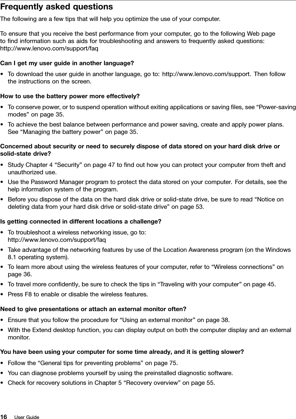 FrequentlyaskedquestionsThefollowingareafewtipsthatwillhelpyouoptimizetheuseofyourcomputer.Toensurethatyoureceivethebestperformancefromyourcomputer,gotothefollowingWebpagetondinformationsuchasaidsfortroubleshootingandanswerstofrequentlyaskedquestions:http://www.lenovo.com/support/faqCanIgetmyuserguideinanotherlanguage?•Todownloadtheuserguideinanotherlanguage,goto:http://www.lenovo.com/support.Thenfollowtheinstructionsonthescreen.Howtousethebatterypowermoreeffectively?•Toconservepower,ortosuspendoperationwithoutexitingapplicationsorsavingles,see“Power-savingmodes”onpage35.•Toachievethebestbalancebetweenperformanceandpowersaving,createandapplypowerplans.See“Managingthebatterypower”onpage35.Concernedaboutsecurityorneedtosecurelydisposeofdatastoredonyourharddiskdriveorsolid-statedrive?•StudyChapter4“Security”onpage47tondouthowyoucanprotectyourcomputerfromtheftandunauthorizeduse.•UsethePasswordManagerprogramtoprotectthedatastoredonyourcomputer.Fordetails,seethehelpinformationsystemoftheprogram.•Beforeyoudisposeofthedataontheharddiskdriveorsolid-statedrive,besuretoread“Noticeondeletingdatafromyourharddiskdriveorsolid-statedrive”onpage53.Isgettingconnectedindifferentlocationsachallenge?•Totroubleshootawirelessnetworkingissue,goto:http://www.lenovo.com/support/faq•TakeadvantageofthenetworkingfeaturesbyuseoftheLocationAwarenessprogram(ontheWindows8.1operatingsystem).•Tolearnmoreaboutusingthewirelessfeaturesofyourcomputer,referto“Wirelessconnections”onpage36.•Totravelmorecondently,besuretocheckthetipsin“Travelingwithyourcomputer”onpage45.•PressF8toenableordisablethewirelessfeatures.Needtogivepresentationsorattachanexternalmonitoroften?•Ensurethatyoufollowtheprocedurefor“Usinganexternalmonitor”onpage38.•WiththeExtenddesktopfunction,youcandisplayoutputonboththecomputerdisplayandanexternalmonitor.Youhavebeenusingyourcomputerforsometimealready,anditisgettingslower?•Followthe“Generaltipsforpreventingproblems”onpage75.•Youcandiagnoseproblemsyourselfbyusingthepreinstalleddiagnosticsoftware.•CheckforrecoverysolutionsinChapter5“Recoveryoverview”onpage55.16UserGuide