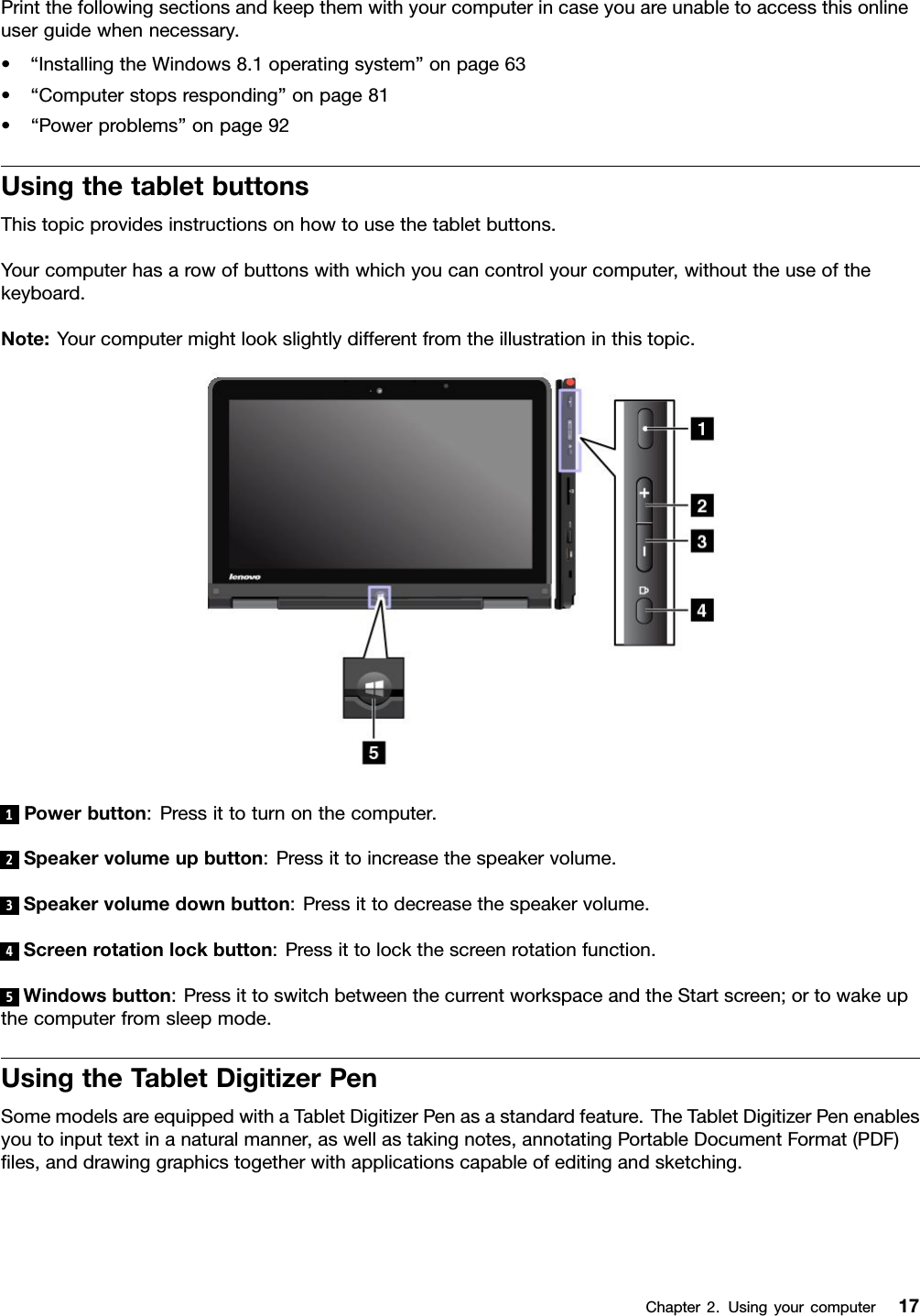 Printthefollowingsectionsandkeepthemwithyourcomputerincaseyouareunabletoaccessthisonlineuserguidewhennecessary.•“InstallingtheWindows8.1operatingsystem”onpage63•“Computerstopsresponding”onpage81•“Powerproblems”onpage92UsingthetabletbuttonsThistopicprovidesinstructionsonhowtousethetabletbuttons.Yourcomputerhasarowofbuttonswithwhichyoucancontrolyourcomputer,withouttheuseofthekeyboard.Note:Yourcomputermightlookslightlydifferentfromtheillustrationinthistopic.1Powerbutton:Pressittoturnonthecomputer.2Speakervolumeupbutton:Pressittoincreasethespeakervolume.3Speakervolumedownbutton:Pressittodecreasethespeakervolume.4Screenrotationlockbutton:Pressittolockthescreenrotationfunction.5Windowsbutton:PressittoswitchbetweenthecurrentworkspaceandtheStartscreen;ortowakeupthecomputerfromsleepmode.UsingtheTabletDigitizerPenSomemodelsareequippedwithaTabletDigitizerPenasastandardfeature.TheTabletDigitizerPenenablesyoutoinputtextinanaturalmanner,aswellastakingnotes,annotatingPortableDocumentFormat(PDF)les,anddrawinggraphicstogetherwithapplicationscapableofeditingandsketching.Chapter2.Usingyourcomputer17