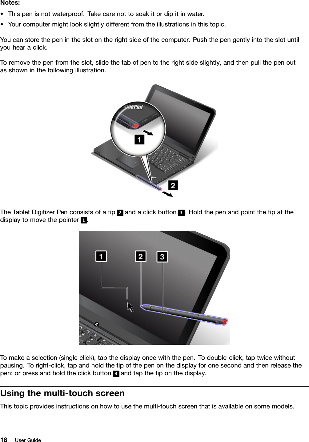 Notes:•Thispenisnotwaterproof.Takecarenottosoakitordipitinwater.•Yourcomputermightlookslightlydifferentfromtheillustrationsinthistopic.Youcanstorethepenintheslotontherightsideofthecomputer.Pushthepengentlyintotheslotuntilyouhearaclick.Toremovethepenfromtheslot,slidethetabofpentotherightsideslightly,andthenpullthepenoutasshowninthefollowingillustration.TheTabletDigitizerPenconsistsofatip2andaclickbutton3.Holdthepenandpointthetipatthedisplaytomovethepointer1.Tomakeaselection(singleclick),tapthedisplayoncewiththepen.Todouble-click,taptwicewithoutpausing.Toright-click,tapandholdthetipofthepenonthedisplayforonesecondandthenreleasethepen;orpressandholdtheclickbutton3andtapthetiponthedisplay.Usingthemulti-touchscreenThistopicprovidesinstructionsonhowtousethemulti-touchscreenthatisavailableonsomemodels.18UserGuide