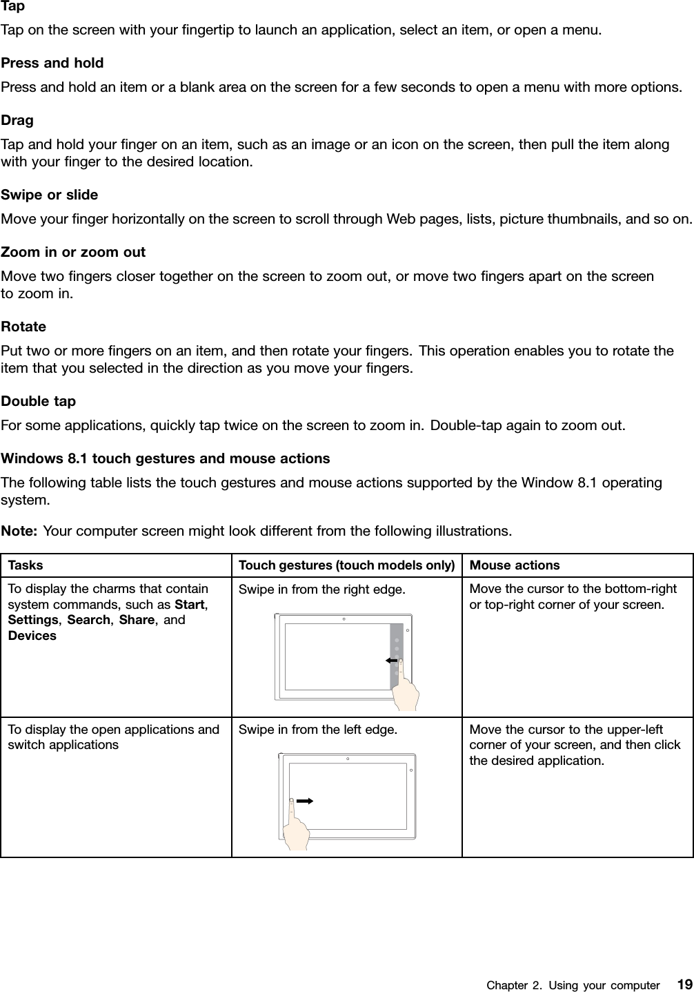 TapTaponthescreenwithyourngertiptolaunchanapplication,selectanitem,oropenamenu.PressandholdPressandholdanitemorablankareaonthescreenforafewsecondstoopenamenuwithmoreoptions.DragTapandholdyourngeronanitem,suchasanimageoranicononthescreen,thenpulltheitemalongwithyourngertothedesiredlocation.SwipeorslideMoveyourngerhorizontallyonthescreentoscrollthroughWebpages,lists,picturethumbnails,andsoon.ZoominorzoomoutMovetwongersclosertogetheronthescreentozoomout,ormovetwongersapartonthescreentozoomin.RotatePuttwoormorengersonanitem,andthenrotateyourngers.Thisoperationenablesyoutorotatetheitemthatyouselectedinthedirectionasyoumoveyourngers.DoubletapForsomeapplications,quicklytaptwiceonthescreentozoomin.Double-tapagaintozoomout.Windows8.1touchgesturesandmouseactionsThefollowingtableliststhetouchgesturesandmouseactionssupportedbytheWindow8.1operatingsystem.Note:Yourcomputerscreenmightlookdifferentfromthefollowingillustrations.TasksTouchgestures(touchmodelsonly)MouseactionsTodisplaythecharmsthatcontainsystemcommands,suchasStart,Settings,Search,Share,andDevicesSwipeinfromtherightedge.Movethecursortothebottom-rightortop-rightcornerofyourscreen.TodisplaytheopenapplicationsandswitchapplicationsSwipeinfromtheleftedge.Movethecursortotheupper-leftcornerofyourscreen,andthenclickthedesiredapplication.Chapter2.Usingyourcomputer19