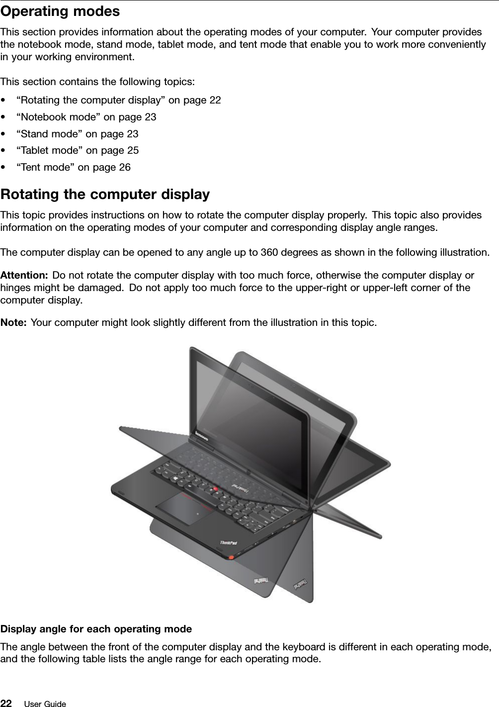 OperatingmodesThissectionprovidesinformationabouttheoperatingmodesofyourcomputer.Yourcomputerprovidesthenotebookmode,standmode,tabletmode,andtentmodethatenableyoutoworkmoreconvenientlyinyourworkingenvironment.Thissectioncontainsthefollowingtopics:•“Rotatingthecomputerdisplay”onpage22•“Notebookmode”onpage23•“Standmode”onpage23•“Tabletmode”onpage25•“Tentmode”onpage26RotatingthecomputerdisplayThistopicprovidesinstructionsonhowtorotatethecomputerdisplayproperly.Thistopicalsoprovidesinformationontheoperatingmodesofyourcomputerandcorrespondingdisplayangleranges.Thecomputerdisplaycanbeopenedtoanyangleupto360degreesasshowninthefollowingillustration.Attention:Donotrotatethecomputerdisplaywithtoomuchforce,otherwisethecomputerdisplayorhingesmightbedamaged.Donotapplytoomuchforcetotheupper-rightorupper-leftcornerofthecomputerdisplay.Note:Yourcomputermightlookslightlydifferentfromtheillustrationinthistopic.DisplayangleforeachoperatingmodeTheanglebetweenthefrontofthecomputerdisplayandthekeyboardisdifferentineachoperatingmode,andthefollowingtableliststheanglerangeforeachoperatingmode.22UserGuide