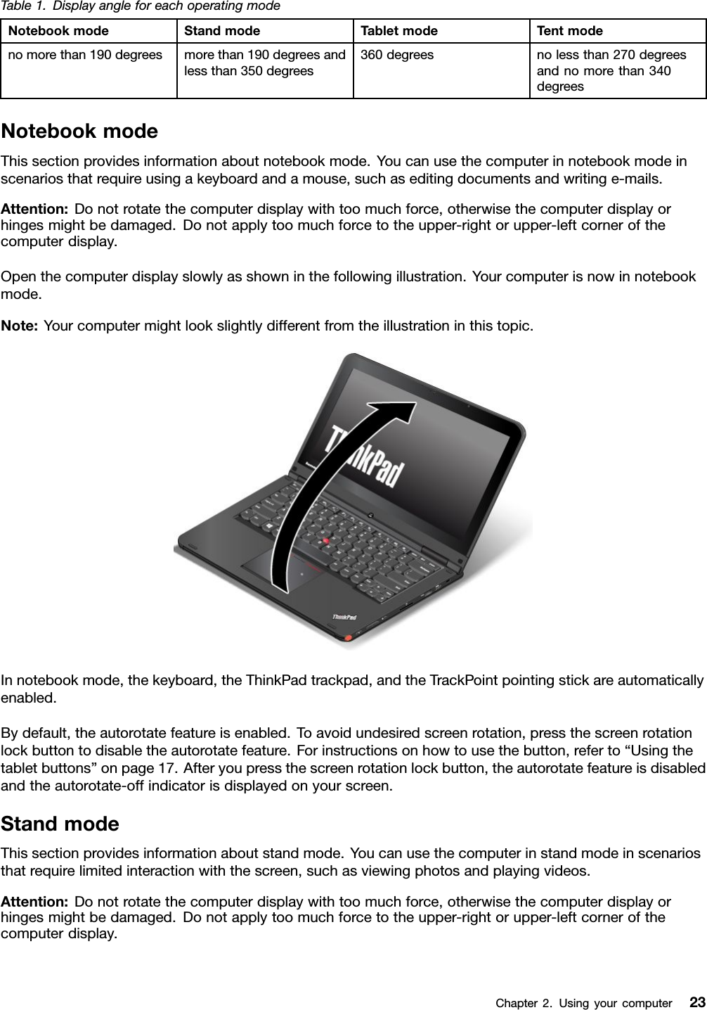Table1.DisplayangleforeachoperatingmodeNotebookmodeStandmodeTabletmodeTentmodenomorethan190degreesmorethan190degreesandlessthan350degrees360degreesnolessthan270degreesandnomorethan340degreesNotebookmodeThissectionprovidesinformationaboutnotebookmode.Youcanusethecomputerinnotebookmodeinscenariosthatrequireusingakeyboardandamouse,suchaseditingdocumentsandwritinge-mails.Attention:Donotrotatethecomputerdisplaywithtoomuchforce,otherwisethecomputerdisplayorhingesmightbedamaged.Donotapplytoomuchforcetotheupper-rightorupper-leftcornerofthecomputerdisplay.Openthecomputerdisplayslowlyasshowninthefollowingillustration.Yourcomputerisnowinnotebookmode.Note:Yourcomputermightlookslightlydifferentfromtheillustrationinthistopic.Innotebookmode,thekeyboard,theThinkPadtrackpad,andtheTrackPointpointingstickareautomaticallyenabled.Bydefault,theautorotatefeatureisenabled.Toavoidundesiredscreenrotation,pressthescreenrotationlockbuttontodisabletheautorotatefeature.Forinstructionsonhowtousethebutton,referto“Usingthetabletbuttons”onpage17.Afteryoupressthescreenrotationlockbutton,theautorotatefeatureisdisabledandtheautorotate-offindicatorisdisplayedonyourscreen.StandmodeThissectionprovidesinformationaboutstandmode.Youcanusethecomputerinstandmodeinscenariosthatrequirelimitedinteractionwiththescreen,suchasviewingphotosandplayingvideos.Attention:Donotrotatethecomputerdisplaywithtoomuchforce,otherwisethecomputerdisplayorhingesmightbedamaged.Donotapplytoomuchforcetotheupper-rightorupper-leftcornerofthecomputerdisplay.Chapter2.Usingyourcomputer23