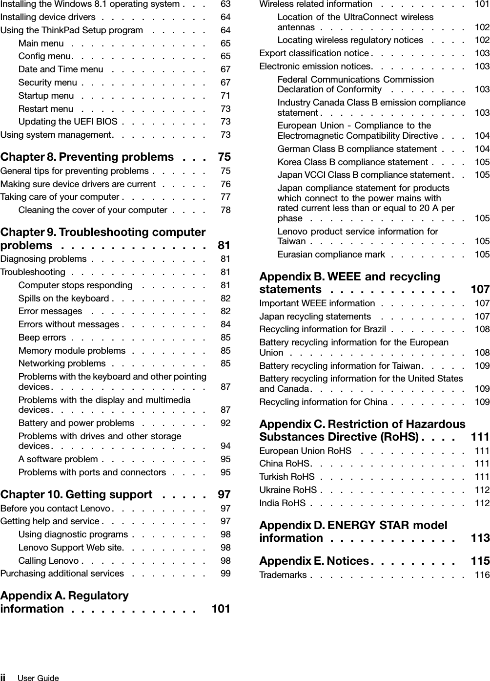 InstallingtheWindows8.1operatingsystem...63Installingdevicedrivers...........64UsingtheThinkPadSetupprogram......64Mainmenu..............65Congmenu..............65DateandTimemenu..........67Securitymenu.............67Startupmenu.............71Restartmenu.............73UpdatingtheUEFIBIOS.........73Usingsystemmanagement..........73Chapter8.Preventingproblems...75Generaltipsforpreventingproblems......75Makingsuredevicedriversarecurrent.....76Takingcareofyourcomputer.........77Cleaningthecoverofyourcomputer....78Chapter9.Troubleshootingcomputerproblems...............81Diagnosingproblems............81Troubleshooting..............81Computerstopsresponding.......81Spillsonthekeyboard..........82Errormessages............82Errorswithoutmessages.........84Beeperrors..............85Memorymoduleproblems........85Networkingproblems..........85Problemswiththekeyboardandotherpointingdevices................87Problemswiththedisplayandmultimediadevices................87Batteryandpowerproblems.......92Problemswithdrivesandotherstoragedevices................94Asoftwareproblem...........95Problemswithportsandconnectors....95Chapter10.Gettingsupport.....97BeforeyoucontactLenovo..........97Gettinghelpandservice...........97Usingdiagnosticprograms........98LenovoSupportWebsite.........98CallingLenovo.............98Purchasingadditionalservices........99AppendixA.Regulatoryinformation.............101Wirelessrelatedinformation.........101LocationoftheUltraConnectwirelessantennas...............102Locatingwirelessregulatorynotices....102Exportclassicationnotice..........103Electronicemissionnotices..........103FederalCommunicationsCommissionDeclarationofConformity........103IndustryCanadaClassBemissioncompliancestatement...............103EuropeanUnion-CompliancetotheElectromagneticCompatibilityDirective...104GermanClassBcompliancestatement...104KoreaClassBcompliancestatement....105JapanVCCIClassBcompliancestatement..105Japancompliancestatementforproductswhichconnecttothepowermainswithratedcurrentlessthanorequalto20Aperphase................105LenovoproductserviceinformationforTaiwan................105Eurasiancompliancemark........105AppendixB.WEEEandrecyclingstatements.............107ImportantWEEEinformation.........107Japanrecyclingstatements.........107RecyclinginformationforBrazil........108BatteryrecyclinginformationfortheEuropeanUnion..................108BatteryrecyclinginformationforTaiwan.....109BatteryrecyclinginformationfortheUnitedStatesandCanada................109RecyclinginformationforChina........109AppendixC.RestrictionofHazardousSubstancesDirective(RoHS)....111EuropeanUnionRoHS...........111ChinaRoHS................111TurkishRoHS...............111UkraineRoHS...............112IndiaRoHS................112AppendixD.ENERGYSTARmodelinformation.............113AppendixE.Notices.........115Trademarks................116iiUserGuide