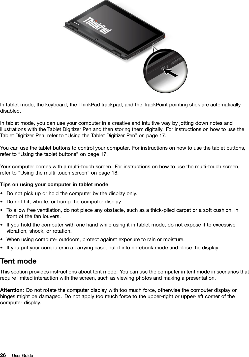 Intabletmode,thekeyboard,theThinkPadtrackpad,andtheTrackPointpointingstickareautomaticallydisabled.Intabletmode,youcanuseyourcomputerinacreativeandintuitivewaybyjottingdownnotesandillustrationswiththeTabletDigitizerPenandthenstoringthemdigitally.ForinstructionsonhowtousetheTabletDigitizerPen,referto“UsingtheTabletDigitizerPen”onpage17.Youcanusethetabletbuttonstocontrolyourcomputer.Forinstructionsonhowtousethetabletbuttons,referto“Usingthetabletbuttons”onpage17.Yourcomputercomeswithamulti-touchscreen.Forinstructionsonhowtousethemulti-touchscreen,referto“Usingthemulti-touchscreen”onpage18.Tipsonusingyourcomputerintabletmode•Donotpickuporholdthecomputerbythedisplayonly.•Donothit,vibrate,orbumpthecomputerdisplay.•Toallowfreeventilation,donotplaceanyobstacle,suchasathick-piledcarpetorasoftcushion,infrontofthefanlouvers.•Ifyouholdthecomputerwithonehandwhileusingitintabletmode,donotexposeittoexcessivevibration,shock,orrotation.•Whenusingcomputeroutdoors,protectagainstexposuretorainormoisture.•Ifyouputyourcomputerinacarryingcase,putitintonotebookmodeandclosethedisplay.TentmodeThissectionprovidesinstructionsabouttentmode.Youcanusethecomputerintentmodeinscenariosthatrequirelimitedinteractionwiththescreen,suchasviewingphotosandmakingapresentation.Attention:Donotrotatethecomputerdisplaywithtoomuchforce,otherwisethecomputerdisplayorhingesmightbedamaged.Donotapplytoomuchforcetotheupper-rightorupper-leftcornerofthecomputerdisplay.26UserGuide