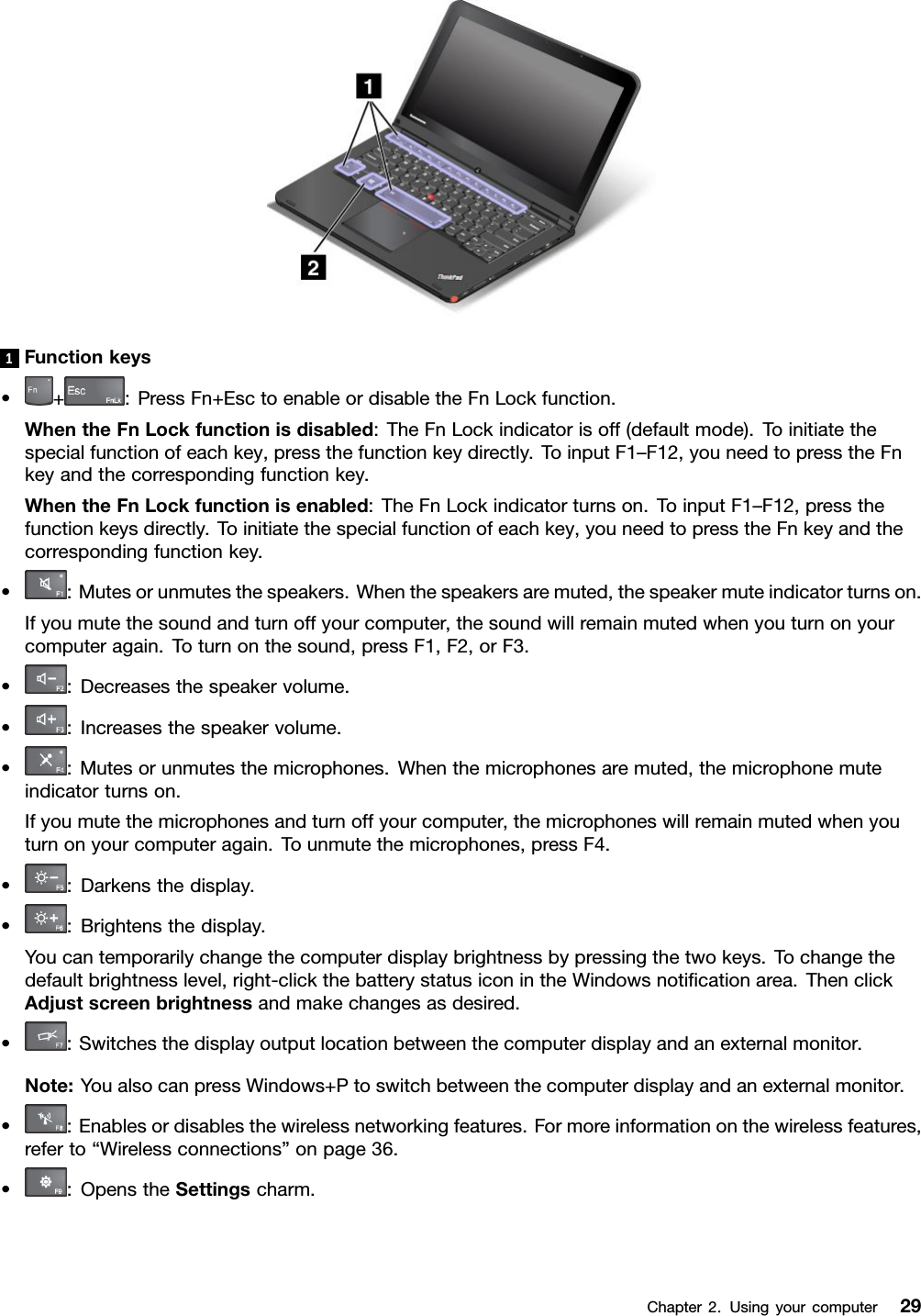 1Functionkeys•+:PressFn+EsctoenableordisabletheFnLockfunction.WhentheFnLockfunctionisdisabled:TheFnLockindicatorisoff(defaultmode).Toinitiatethespecialfunctionofeachkey,pressthefunctionkeydirectly.ToinputF1–F12,youneedtopresstheFnkeyandthecorrespondingfunctionkey.WhentheFnLockfunctionisenabled:TheFnLockindicatorturnson.ToinputF1–F12,pressthefunctionkeysdirectly.Toinitiatethespecialfunctionofeachkey,youneedtopresstheFnkeyandthecorrespondingfunctionkey.•:Mutesorunmutesthespeakers.Whenthespeakersaremuted,thespeakermuteindicatorturnson.Ifyoumutethesoundandturnoffyourcomputer,thesoundwillremainmutedwhenyouturnonyourcomputeragain.Toturnonthesound,pressF1,F2,orF3.•:Decreasesthespeakervolume.•:Increasesthespeakervolume.•:Mutesorunmutesthemicrophones.Whenthemicrophonesaremuted,themicrophonemuteindicatorturnson.Ifyoumutethemicrophonesandturnoffyourcomputer,themicrophoneswillremainmutedwhenyouturnonyourcomputeragain.Tounmutethemicrophones,pressF4.•:Darkensthedisplay.•:Brightensthedisplay.Youcantemporarilychangethecomputerdisplaybrightnessbypressingthetwokeys.Tochangethedefaultbrightnesslevel,right-clickthebatterystatusiconintheWindowsnoticationarea.ThenclickAdjustscreenbrightnessandmakechangesasdesired.•:Switchesthedisplayoutputlocationbetweenthecomputerdisplayandanexternalmonitor.Note:YoualsocanpressWindows+Ptoswitchbetweenthecomputerdisplayandanexternalmonitor.•:Enablesordisablesthewirelessnetworkingfeatures.Formoreinformationonthewirelessfeatures,referto“Wirelessconnections”onpage36.•:OpenstheSettingscharm.Chapter2.Usingyourcomputer29