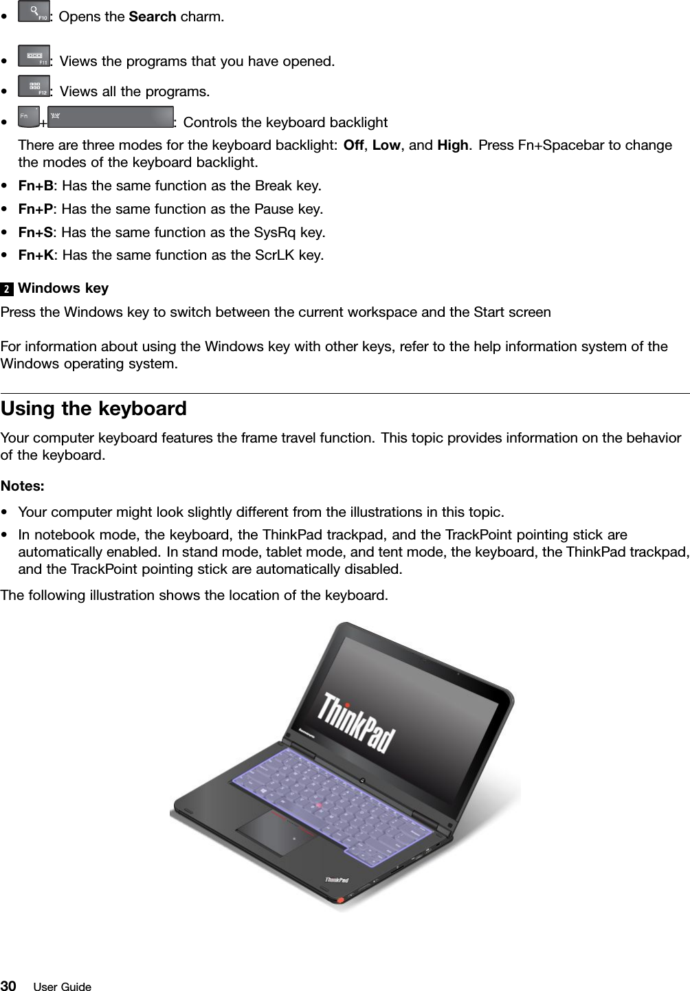 •:OpenstheSearchcharm.•:Viewstheprogramsthatyouhaveopened.•:Viewsalltheprograms.•+:ControlsthekeyboardbacklightTherearethreemodesforthekeyboardbacklight:Off,Low,andHigh.PressFn+Spacebartochangethemodesofthekeyboardbacklight.•Fn+B:HasthesamefunctionastheBreakkey.•Fn+P:HasthesamefunctionasthePausekey.•Fn+S:HasthesamefunctionastheSysRqkey.•Fn+K:HasthesamefunctionastheScrLKkey.2WindowskeyPresstheWindowskeytoswitchbetweenthecurrentworkspaceandtheStartscreenForinformationaboutusingtheWindowskeywithotherkeys,refertothehelpinformationsystemoftheWindowsoperatingsystem.UsingthekeyboardYourcomputerkeyboardfeaturestheframetravelfunction.Thistopicprovidesinformationonthebehaviorofthekeyboard.Notes:•Yourcomputermightlookslightlydifferentfromtheillustrationsinthistopic.•Innotebookmode,thekeyboard,theThinkPadtrackpad,andtheTrackPointpointingstickareautomaticallyenabled.Instandmode,tabletmode,andtentmode,thekeyboard,theThinkPadtrackpad,andtheTrackPointpointingstickareautomaticallydisabled.Thefollowingillustrationshowsthelocationofthekeyboard.30UserGuide
