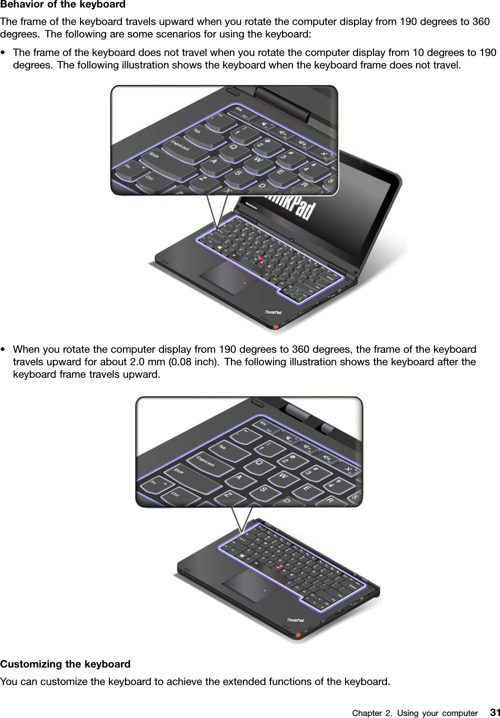 BehaviorofthekeyboardTheframeofthekeyboardtravelsupwardwhenyourotatethecomputerdisplayfrom190degreesto360degrees.Thefollowingaresomescenariosforusingthekeyboard:•Theframeofthekeyboarddoesnottravelwhenyourotatethecomputerdisplayfrom10degreesto190degrees.Thefollowingillustrationshowsthekeyboardwhenthekeyboardframedoesnottravel.•Whenyourotatethecomputerdisplayfrom190degreesto360degrees,theframeofthekeyboardtravelsupwardforabout2.0mm(0.08inch).Thefollowingillustrationshowsthekeyboardafterthekeyboardframetravelsupward.CustomizingthekeyboardYoucancustomizethekeyboardtoachievetheextendedfunctionsofthekeyboard.Chapter2.Usingyourcomputer31