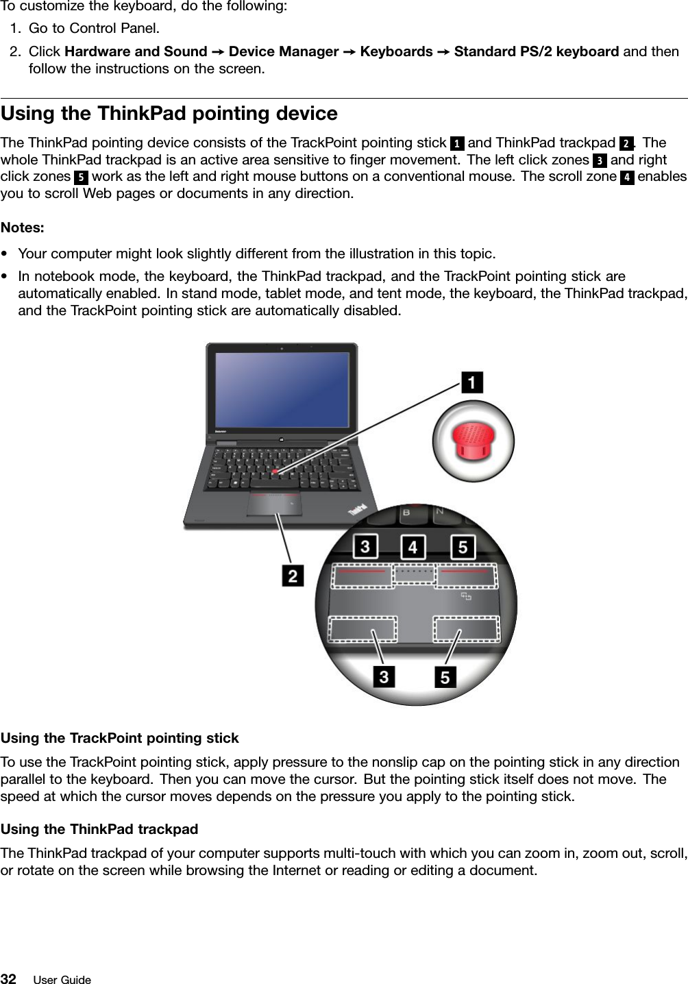 Tocustomizethekeyboard,dothefollowing:1.GotoControlPanel.2.ClickHardwareandSound➙DeviceManager➙Keyboards➙StandardPS/2keyboardandthenfollowtheinstructionsonthescreen.UsingtheThinkPadpointingdeviceTheThinkPadpointingdeviceconsistsoftheTrackPointpointingstick1andThinkPadtrackpad2.ThewholeThinkPadtrackpadisanactiveareasensitivetongermovement.Theleftclickzones3andrightclickzones5workastheleftandrightmousebuttonsonaconventionalmouse.Thescrollzone4enablesyoutoscrollWebpagesordocumentsinanydirection.Notes:•Yourcomputermightlookslightlydifferentfromtheillustrationinthistopic.•Innotebookmode,thekeyboard,theThinkPadtrackpad,andtheTrackPointpointingstickareautomaticallyenabled.Instandmode,tabletmode,andtentmode,thekeyboard,theThinkPadtrackpad,andtheTrackPointpointingstickareautomaticallydisabled.UsingtheTrackPointpointingstickTousetheTrackPointpointingstick,applypressuretothenonslipcaponthepointingstickinanydirectionparalleltothekeyboard.Thenyoucanmovethecursor.Butthepointingstickitselfdoesnotmove.Thespeedatwhichthecursormovesdependsonthepressureyouapplytothepointingstick.UsingtheThinkPadtrackpadTheThinkPadtrackpadofyourcomputersupportsmulti-touchwithwhichyoucanzoomin,zoomout,scroll,orrotateonthescreenwhilebrowsingtheInternetorreadingoreditingadocument.32UserGuide