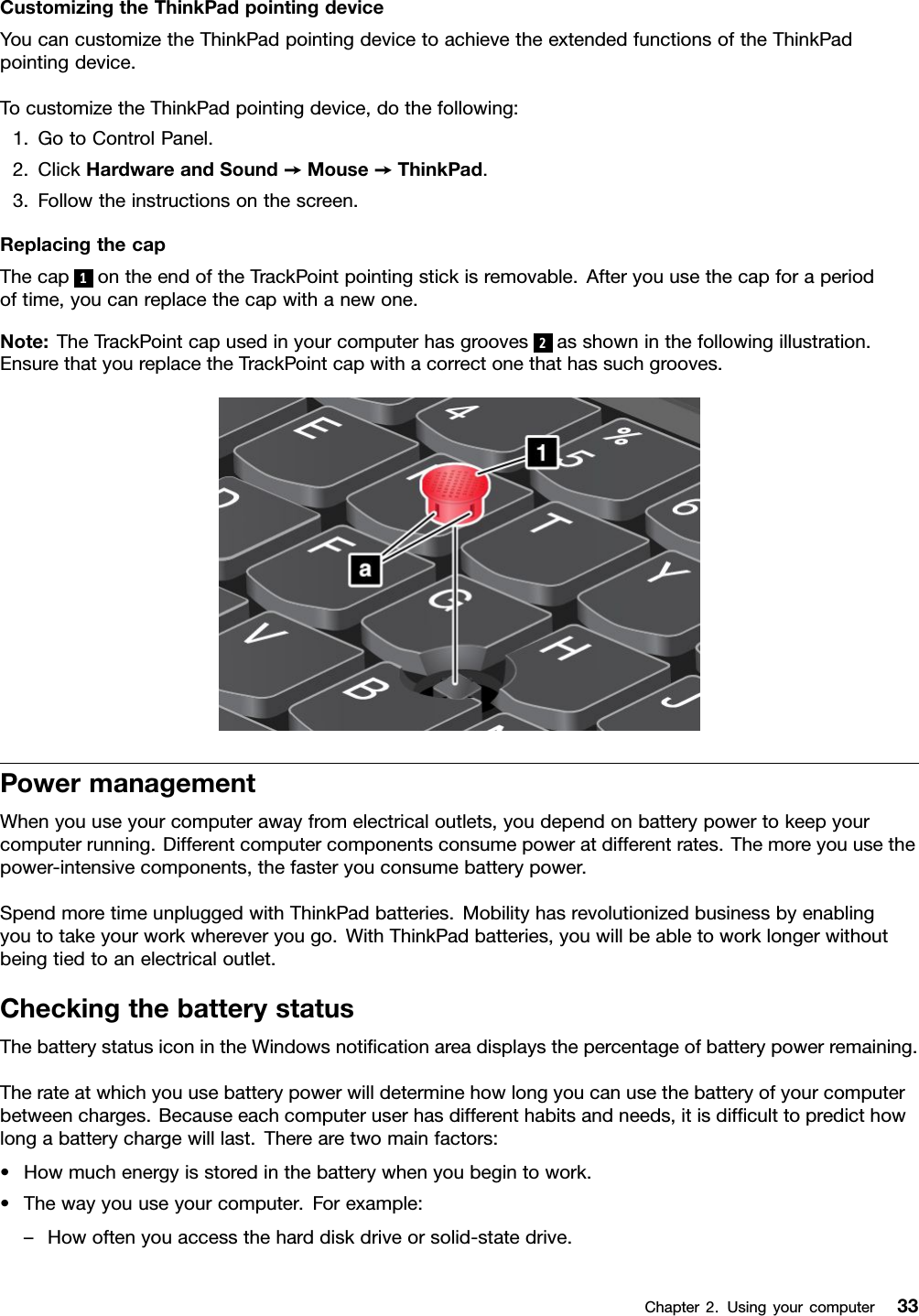 CustomizingtheThinkPadpointingdeviceYoucancustomizetheThinkPadpointingdevicetoachievetheextendedfunctionsoftheThinkPadpointingdevice.TocustomizetheThinkPadpointingdevice,dothefollowing:1.GotoControlPanel.2.ClickHardwareandSound➙Mouse➙ThinkPad.3.Followtheinstructionsonthescreen.ReplacingthecapThecap1ontheendoftheTrackPointpointingstickisremovable.Afteryouusethecapforaperiodoftime,youcanreplacethecapwithanewone.Note:TheTrackPointcapusedinyourcomputerhasgrooves2asshowninthefollowingillustration.EnsurethatyoureplacetheTrackPointcapwithacorrectonethathassuchgrooves.PowermanagementWhenyouuseyourcomputerawayfromelectricaloutlets,youdependonbatterypowertokeepyourcomputerrunning.Differentcomputercomponentsconsumepoweratdifferentrates.Themoreyouusethepower-intensivecomponents,thefasteryouconsumebatterypower.SpendmoretimeunpluggedwithThinkPadbatteries.Mobilityhasrevolutionizedbusinessbyenablingyoutotakeyourworkwhereveryougo.WithThinkPadbatteries,youwillbeabletoworklongerwithoutbeingtiedtoanelectricaloutlet.CheckingthebatterystatusThebatterystatusiconintheWindowsnoticationareadisplaysthepercentageofbatterypowerremaining.Therateatwhichyouusebatterypowerwilldeterminehowlongyoucanusethebatteryofyourcomputerbetweencharges.Becauseeachcomputeruserhasdifferenthabitsandneeds,itisdifculttopredicthowlongabatterychargewilllast.Therearetwomainfactors:•Howmuchenergyisstoredinthebatterywhenyoubegintowork.•Thewayyouuseyourcomputer.Forexample:–Howoftenyouaccesstheharddiskdriveorsolid-statedrive.Chapter2.Usingyourcomputer33