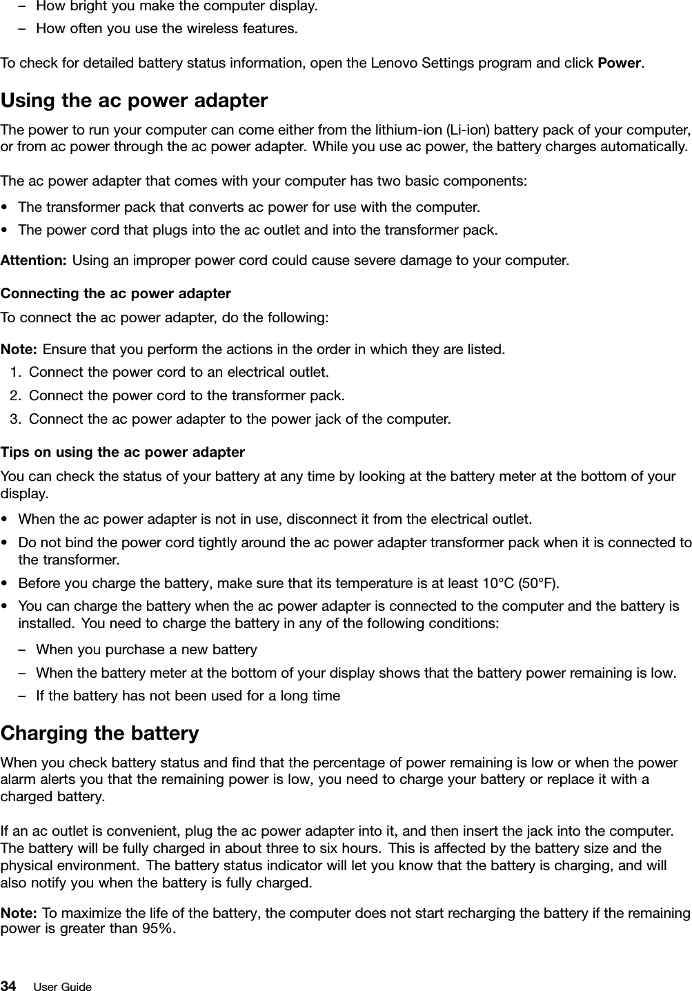 –Howbrightyoumakethecomputerdisplay.–Howoftenyouusethewirelessfeatures.Tocheckfordetailedbatterystatusinformation,opentheLenovoSettingsprogramandclickPower.UsingtheacpoweradapterThepowertorunyourcomputercancomeeitherfromthelithium-ion(Li-ion)batterypackofyourcomputer,orfromacpowerthroughtheacpoweradapter.Whileyouuseacpower,thebatterychargesautomatically.Theacpoweradapterthatcomeswithyourcomputerhastwobasiccomponents:•Thetransformerpackthatconvertsacpowerforusewiththecomputer.•Thepowercordthatplugsintotheacoutletandintothetransformerpack.Attention:Usinganimproperpowercordcouldcauseseveredamagetoyourcomputer.ConnectingtheacpoweradapterToconnecttheacpoweradapter,dothefollowing:Note:Ensurethatyouperformtheactionsintheorderinwhichtheyarelisted.1.Connectthepowercordtoanelectricaloutlet.2.Connectthepowercordtothetransformerpack.3.Connecttheacpoweradaptertothepowerjackofthecomputer.TipsonusingtheacpoweradapterYoucancheckthestatusofyourbatteryatanytimebylookingatthebatterymeteratthebottomofyourdisplay.•Whentheacpoweradapterisnotinuse,disconnectitfromtheelectricaloutlet.•Donotbindthepowercordtightlyaroundtheacpoweradaptertransformerpackwhenitisconnectedtothetransformer.•Beforeyouchargethebattery,makesurethatitstemperatureisatleast10°C(50°F).•Youcanchargethebatterywhentheacpoweradapterisconnectedtothecomputerandthebatteryisinstalled.Youneedtochargethebatteryinanyofthefollowingconditions:–Whenyoupurchaseanewbattery–Whenthebatterymeteratthebottomofyourdisplayshowsthatthebatterypowerremainingislow.–IfthebatteryhasnotbeenusedforalongtimeChargingthebatteryWhenyoucheckbatterystatusandndthatthepercentageofpowerremainingisloworwhenthepoweralarmalertsyouthattheremainingpowerislow,youneedtochargeyourbatteryorreplaceitwithachargedbattery.Ifanacoutletisconvenient,plugtheacpoweradapterintoit,andtheninsertthejackintothecomputer.Thebatterywillbefullychargedinaboutthreetosixhours.Thisisaffectedbythebatterysizeandthephysicalenvironment.Thebatterystatusindicatorwillletyouknowthatthebatteryischarging,andwillalsonotifyyouwhenthebatteryisfullycharged.Note:Tomaximizethelifeofthebattery,thecomputerdoesnotstartrechargingthebatteryiftheremainingpowerisgreaterthan95%.34UserGuide