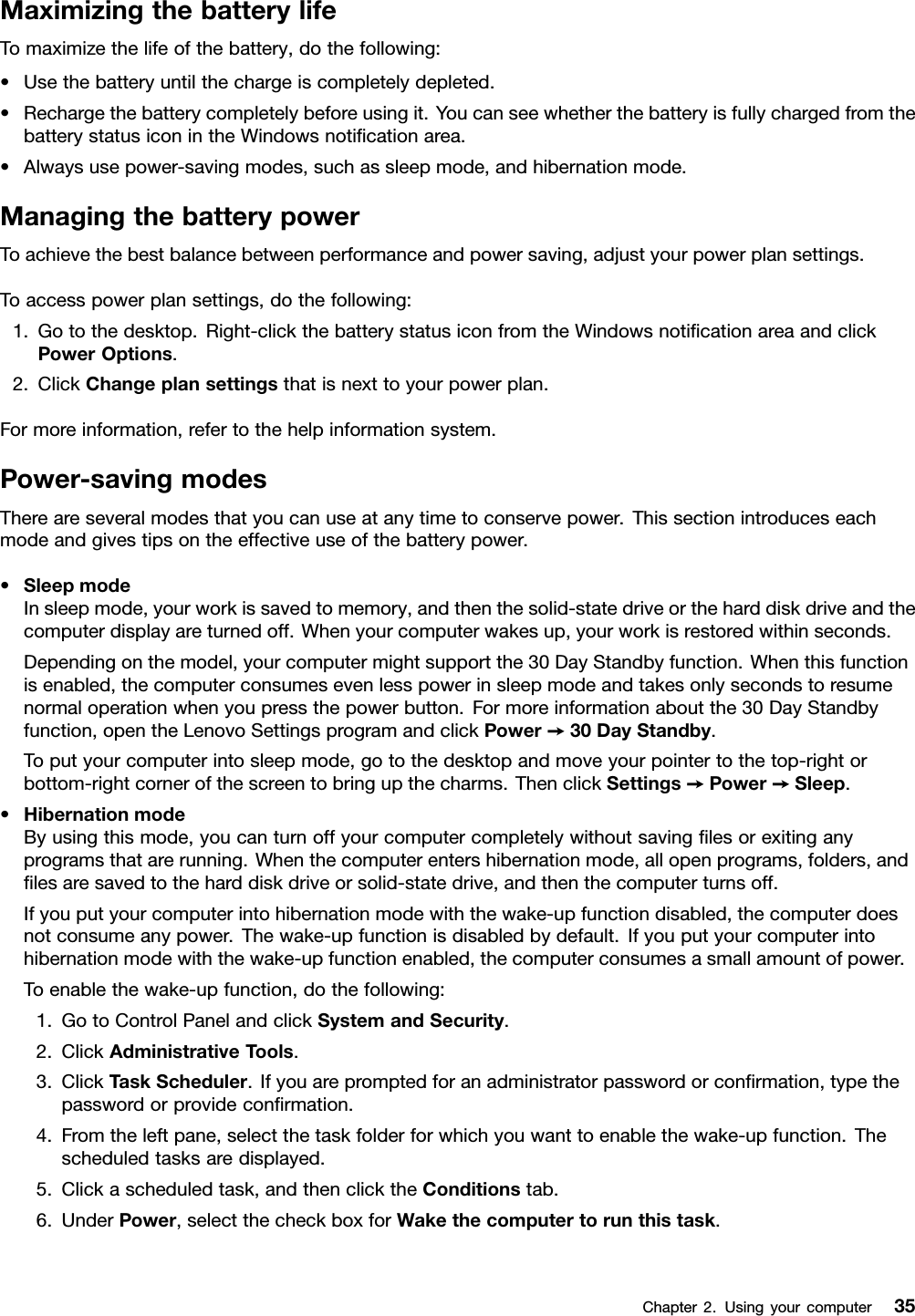 MaximizingthebatterylifeTomaximizethelifeofthebattery,dothefollowing:•Usethebatteryuntilthechargeiscompletelydepleted.•Rechargethebatterycompletelybeforeusingit.YoucanseewhetherthebatteryisfullychargedfromthebatterystatusiconintheWindowsnoticationarea.•Alwaysusepower-savingmodes,suchassleepmode,andhibernationmode.ManagingthebatterypowerToachievethebestbalancebetweenperformanceandpowersaving,adjustyourpowerplansettings.Toaccesspowerplansettings,dothefollowing:1.Gotothedesktop.Right-clickthebatterystatusiconfromtheWindowsnoticationareaandclickPowerOptions.2.ClickChangeplansettingsthatisnexttoyourpowerplan.Formoreinformation,refertothehelpinformationsystem.Power-savingmodesThereareseveralmodesthatyoucanuseatanytimetoconservepower.Thissectionintroduceseachmodeandgivestipsontheeffectiveuseofthebatterypower.•SleepmodeInsleepmode,yourworkissavedtomemory,andthenthesolid-statedriveortheharddiskdriveandthecomputerdisplayareturnedoff.Whenyourcomputerwakesup,yourworkisrestoredwithinseconds.Dependingonthemodel,yourcomputermightsupportthe30DayStandbyfunction.Whenthisfunctionisenabled,thecomputerconsumesevenlesspowerinsleepmodeandtakesonlysecondstoresumenormaloperationwhenyoupressthepowerbutton.Formoreinformationaboutthe30DayStandbyfunction,opentheLenovoSettingsprogramandclickPower➙30DayStandby.Toputyourcomputerintosleepmode,gotothedesktopandmoveyourpointertothetop-rightorbottom-rightcornerofthescreentobringupthecharms.ThenclickSettings➙Power➙Sleep.•HibernationmodeByusingthismode,youcanturnoffyourcomputercompletelywithoutsavinglesorexitinganyprogramsthatarerunning.Whenthecomputerentershibernationmode,allopenprograms,folders,andlesaresavedtotheharddiskdriveorsolid-statedrive,andthenthecomputerturnsoff.Ifyouputyourcomputerintohibernationmodewiththewake-upfunctiondisabled,thecomputerdoesnotconsumeanypower.Thewake-upfunctionisdisabledbydefault.Ifyouputyourcomputerintohibernationmodewiththewake-upfunctionenabled,thecomputerconsumesasmallamountofpower.Toenablethewake-upfunction,dothefollowing:1.GotoControlPanelandclickSystemandSecurity.2.ClickAdministrativeTools.3.ClickTaskScheduler.Ifyouarepromptedforanadministratorpasswordorconrmation,typethepasswordorprovideconrmation.4.Fromtheleftpane,selectthetaskfolderforwhichyouwanttoenablethewake-upfunction.Thescheduledtasksaredisplayed.5.Clickascheduledtask,andthenclicktheConditionstab.6.UnderPower,selectthecheckboxforWakethecomputertorunthistask.Chapter2.Usingyourcomputer35