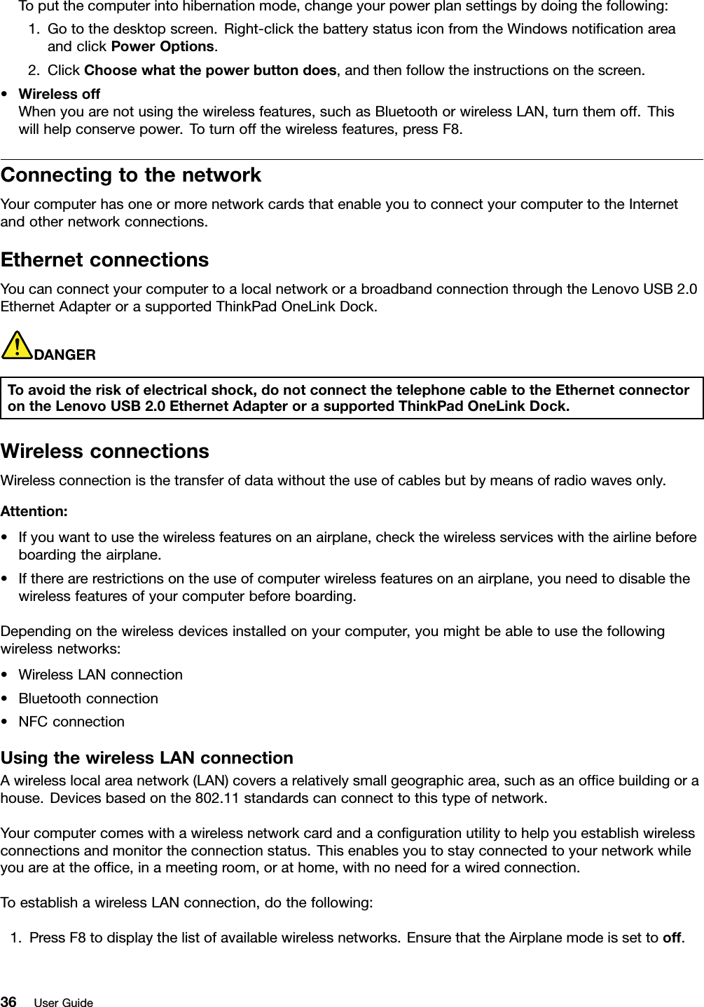 Toputthecomputerintohibernationmode,changeyourpowerplansettingsbydoingthefollowing:1.Gotothedesktopscreen.Right-clickthebatterystatusiconfromtheWindowsnoticationareaandclickPowerOptions.2.ClickChoosewhatthepowerbuttondoes,andthenfollowtheinstructionsonthescreen.•WirelessoffWhenyouarenotusingthewirelessfeatures,suchasBluetoothorwirelessLAN,turnthemoff.Thiswillhelpconservepower.Toturnoffthewirelessfeatures,pressF8.ConnectingtothenetworkYourcomputerhasoneormorenetworkcardsthatenableyoutoconnectyourcomputertotheInternetandothernetworkconnections.EthernetconnectionsYoucanconnectyourcomputertoalocalnetworkorabroadbandconnectionthroughtheLenovoUSB2.0EthernetAdapterorasupportedThinkPadOneLinkDock.DANGERToavoidtheriskofelectricalshock,donotconnectthetelephonecabletotheEthernetconnectorontheLenovoUSB2.0EthernetAdapterorasupportedThinkPadOneLinkDock.WirelessconnectionsWirelessconnectionisthetransferofdatawithouttheuseofcablesbutbymeansofradiowavesonly.Attention:•Ifyouwanttousethewirelessfeaturesonanairplane,checkthewirelessserviceswiththeairlinebeforeboardingtheairplane.•Iftherearerestrictionsontheuseofcomputerwirelessfeaturesonanairplane,youneedtodisablethewirelessfeaturesofyourcomputerbeforeboarding.Dependingonthewirelessdevicesinstalledonyourcomputer,youmightbeabletousethefollowingwirelessnetworks:•WirelessLANconnection•Bluetoothconnection•NFCconnectionUsingthewirelessLANconnectionAwirelesslocalareanetwork(LAN)coversarelativelysmallgeographicarea,suchasanofcebuildingorahouse.Devicesbasedonthe802.11standardscanconnecttothistypeofnetwork.Yourcomputercomeswithawirelessnetworkcardandacongurationutilitytohelpyouestablishwirelessconnectionsandmonitortheconnectionstatus.Thisenablesyoutostayconnectedtoyournetworkwhileyouareattheofce,inameetingroom,orathome,withnoneedforawiredconnection.ToestablishawirelessLANconnection,dothefollowing:1.PressF8todisplaythelistofavailablewirelessnetworks.EnsurethattheAirplanemodeissettooff.36UserGuide