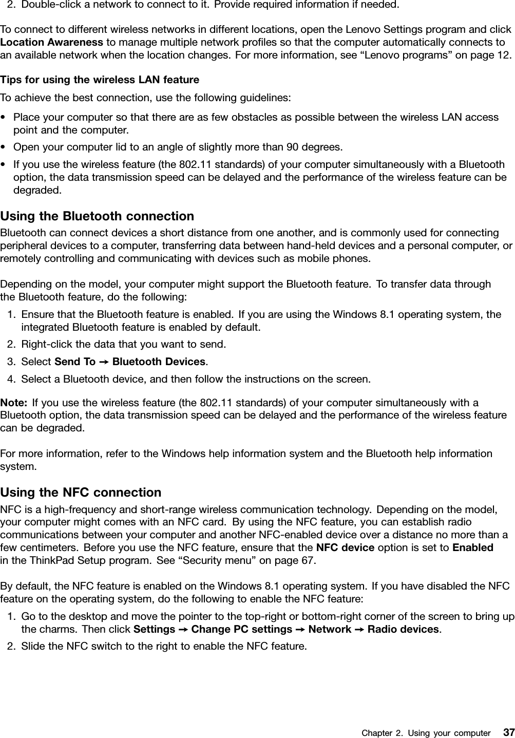 2.Double-clickanetworktoconnecttoit.Providerequiredinformationifneeded.Toconnecttodifferentwirelessnetworksindifferentlocations,opentheLenovoSettingsprogramandclickLocationAwarenesstomanagemultiplenetworkprolessothatthecomputerautomaticallyconnectstoanavailablenetworkwhenthelocationchanges.Formoreinformation,see“Lenovoprograms”onpage12.TipsforusingthewirelessLANfeatureToachievethebestconnection,usethefollowingguidelines:•PlaceyourcomputersothatthereareasfewobstaclesaspossiblebetweenthewirelessLANaccesspointandthecomputer.•Openyourcomputerlidtoanangleofslightlymorethan90degrees.•Ifyouusethewirelessfeature(the802.11standards)ofyourcomputersimultaneouslywithaBluetoothoption,thedatatransmissionspeedcanbedelayedandtheperformanceofthewirelessfeaturecanbedegraded.UsingtheBluetoothconnectionBluetoothcanconnectdevicesashortdistancefromoneanother,andiscommonlyusedforconnectingperipheraldevicestoacomputer,transferringdatabetweenhand-helddevicesandapersonalcomputer,orremotelycontrollingandcommunicatingwithdevicessuchasmobilephones.Dependingonthemodel,yourcomputermightsupporttheBluetoothfeature.TotransferdatathroughtheBluetoothfeature,dothefollowing:1.EnsurethattheBluetoothfeatureisenabled.IfyouareusingtheWindows8.1operatingsystem,theintegratedBluetoothfeatureisenabledbydefault.2.Right-clickthedatathatyouwanttosend.3.SelectSendT o➙BluetoothDevices.4.SelectaBluetoothdevice,andthenfollowtheinstructionsonthescreen.Note:Ifyouusethewirelessfeature(the802.11standards)ofyourcomputersimultaneouslywithaBluetoothoption,thedatatransmissionspeedcanbedelayedandtheperformanceofthewirelessfeaturecanbedegraded.Formoreinformation,refertotheWindowshelpinformationsystemandtheBluetoothhelpinformationsystem.UsingtheNFCconnectionNFCisahigh-frequencyandshort-rangewirelesscommunicationtechnology.Dependingonthemodel,yourcomputermightcomeswithanNFCcard.ByusingtheNFCfeature,youcanestablishradiocommunicationsbetweenyourcomputerandanotherNFC-enableddeviceoveradistancenomorethanafewcentimeters.BeforeyouusetheNFCfeature,ensurethattheNFCdeviceoptionissettoEnabledintheThinkPadSetupprogram.See“Securitymenu”onpage67.Bydefault,theNFCfeatureisenabledontheWindows8.1operatingsystem.IfyouhavedisabledtheNFCfeatureontheoperatingsystem,dothefollowingtoenabletheNFCfeature:1.Gotothedesktopandmovethepointertothetop-rightorbottom-rightcornerofthescreentobringupthecharms.ThenclickSettings➙ChangePCsettings➙Network➙Radiodevices.2.SlidetheNFCswitchtotherighttoenabletheNFCfeature.Chapter2.Usingyourcomputer37