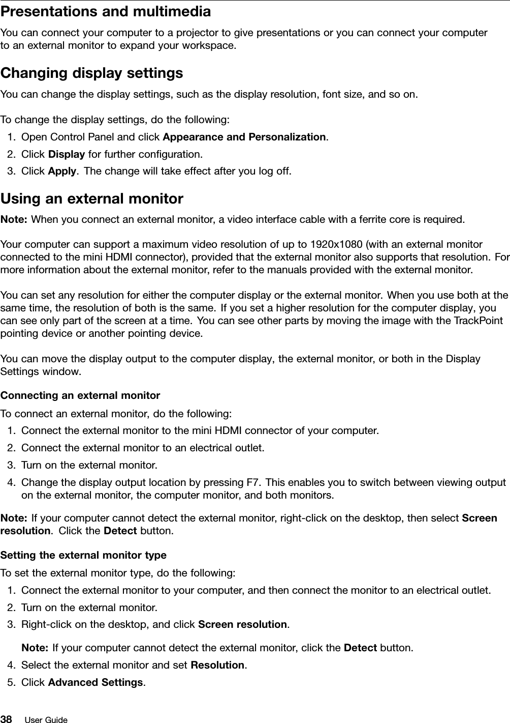 PresentationsandmultimediaYoucanconnectyourcomputertoaprojectortogivepresentationsoryoucanconnectyourcomputertoanexternalmonitortoexpandyourworkspace.ChangingdisplaysettingsYoucanchangethedisplaysettings,suchasthedisplayresolution,fontsize,andsoon.Tochangethedisplaysettings,dothefollowing:1.OpenControlPanelandclickAppearanceandPersonalization.2.ClickDisplayforfurtherconguration.3.ClickApply.Thechangewilltakeeffectafteryoulogoff.UsinganexternalmonitorNote:Whenyouconnectanexternalmonitor,avideointerfacecablewithaferritecoreisrequired.Yourcomputercansupportamaximumvideoresolutionofupto1920x1080(withanexternalmonitorconnectedtotheminiHDMIconnector),providedthattheexternalmonitoralsosupportsthatresolution.Formoreinformationabouttheexternalmonitor,refertothemanualsprovidedwiththeexternalmonitor.Youcansetanyresolutionforeitherthecomputerdisplayortheexternalmonitor.Whenyouusebothatthesametime,theresolutionofbothisthesame.Ifyousetahigherresolutionforthecomputerdisplay,youcanseeonlypartofthescreenatatime.YoucanseeotherpartsbymovingtheimagewiththeTrackPointpointingdeviceoranotherpointingdevice.Youcanmovethedisplayoutputtothecomputerdisplay,theexternalmonitor,orbothintheDisplaySettingswindow.ConnectinganexternalmonitorToconnectanexternalmonitor,dothefollowing:1.ConnecttheexternalmonitortotheminiHDMIconnectorofyourcomputer.2.Connecttheexternalmonitortoanelectricaloutlet.3.Turnontheexternalmonitor.4.ChangethedisplayoutputlocationbypressingF7.Thisenablesyoutoswitchbetweenviewingoutputontheexternalmonitor,thecomputermonitor,andbothmonitors.Note:Ifyourcomputercannotdetecttheexternalmonitor,right-clickonthedesktop,thenselectScreenresolution.ClicktheDetectbutton.SettingtheexternalmonitortypeTosettheexternalmonitortype,dothefollowing:1.Connecttheexternalmonitortoyourcomputer,andthenconnectthemonitortoanelectricaloutlet.2.Turnontheexternalmonitor.3.Right-clickonthedesktop,andclickScreenresolution.Note:Ifyourcomputercannotdetecttheexternalmonitor,clicktheDetectbutton.4.SelecttheexternalmonitorandsetResolution.5.ClickAdvancedSettings.38UserGuide