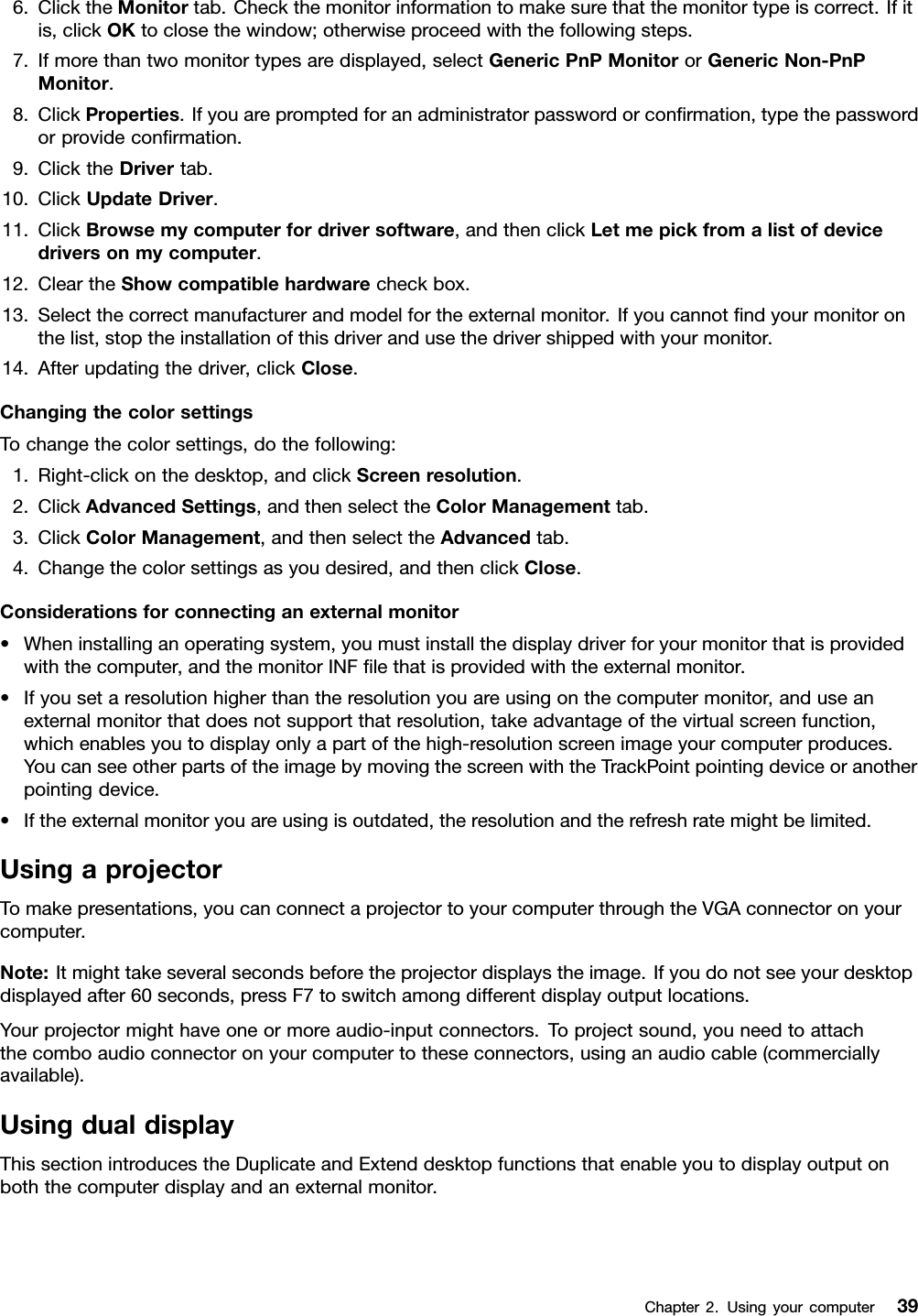 6.ClicktheMonitortab.Checkthemonitorinformationtomakesurethatthemonitortypeiscorrect.Ifitis,clickOKtoclosethewindow;otherwiseproceedwiththefollowingsteps.7.Ifmorethantwomonitortypesaredisplayed,selectGenericPnPMonitororGenericNon-PnPMonitor.8.ClickProperties.Ifyouarepromptedforanadministratorpasswordorconrmation,typethepasswordorprovideconrmation.9.ClicktheDrivertab.10.ClickUpdateDriver.11.ClickBrowsemycomputerfordriversoftware,andthenclickLetmepickfromalistofdevicedriversonmycomputer.12.CleartheShowcompatiblehardwarecheckbox.13.Selectthecorrectmanufacturerandmodelfortheexternalmonitor.Ifyoucannotndyourmonitoronthelist,stoptheinstallationofthisdriverandusethedrivershippedwithyourmonitor.14.Afterupdatingthedriver,clickClose.ChangingthecolorsettingsTochangethecolorsettings,dothefollowing:1.Right-clickonthedesktop,andclickScreenresolution.2.ClickAdvancedSettings,andthenselecttheColorManagementtab.3.ClickColorManagement,andthenselecttheAdvancedtab.4.Changethecolorsettingsasyoudesired,andthenclickClose.Considerationsforconnectinganexternalmonitor•Wheninstallinganoperatingsystem,youmustinstallthedisplaydriverforyourmonitorthatisprovidedwiththecomputer,andthemonitorINFlethatisprovidedwiththeexternalmonitor.•Ifyousetaresolutionhigherthantheresolutionyouareusingonthecomputermonitor,anduseanexternalmonitorthatdoesnotsupportthatresolution,takeadvantageofthevirtualscreenfunction,whichenablesyoutodisplayonlyapartofthehigh-resolutionscreenimageyourcomputerproduces.YoucanseeotherpartsoftheimagebymovingthescreenwiththeTrackPointpointingdeviceoranotherpointingdevice.•Iftheexternalmonitoryouareusingisoutdated,theresolutionandtherefreshratemightbelimited.UsingaprojectorTomakepresentations,youcanconnectaprojectortoyourcomputerthroughtheVGAconnectoronyourcomputer.Note:Itmighttakeseveralsecondsbeforetheprojectordisplaystheimage.Ifyoudonotseeyourdesktopdisplayedafter60seconds,pressF7toswitchamongdifferentdisplayoutputlocations.Yourprojectormighthaveoneormoreaudio-inputconnectors.Toprojectsound,youneedtoattachthecomboaudioconnectoronyourcomputertotheseconnectors,usinganaudiocable(commerciallyavailable).UsingdualdisplayThissectionintroducestheDuplicateandExtenddesktopfunctionsthatenableyoutodisplayoutputonboththecomputerdisplayandanexternalmonitor.Chapter2.Usingyourcomputer39