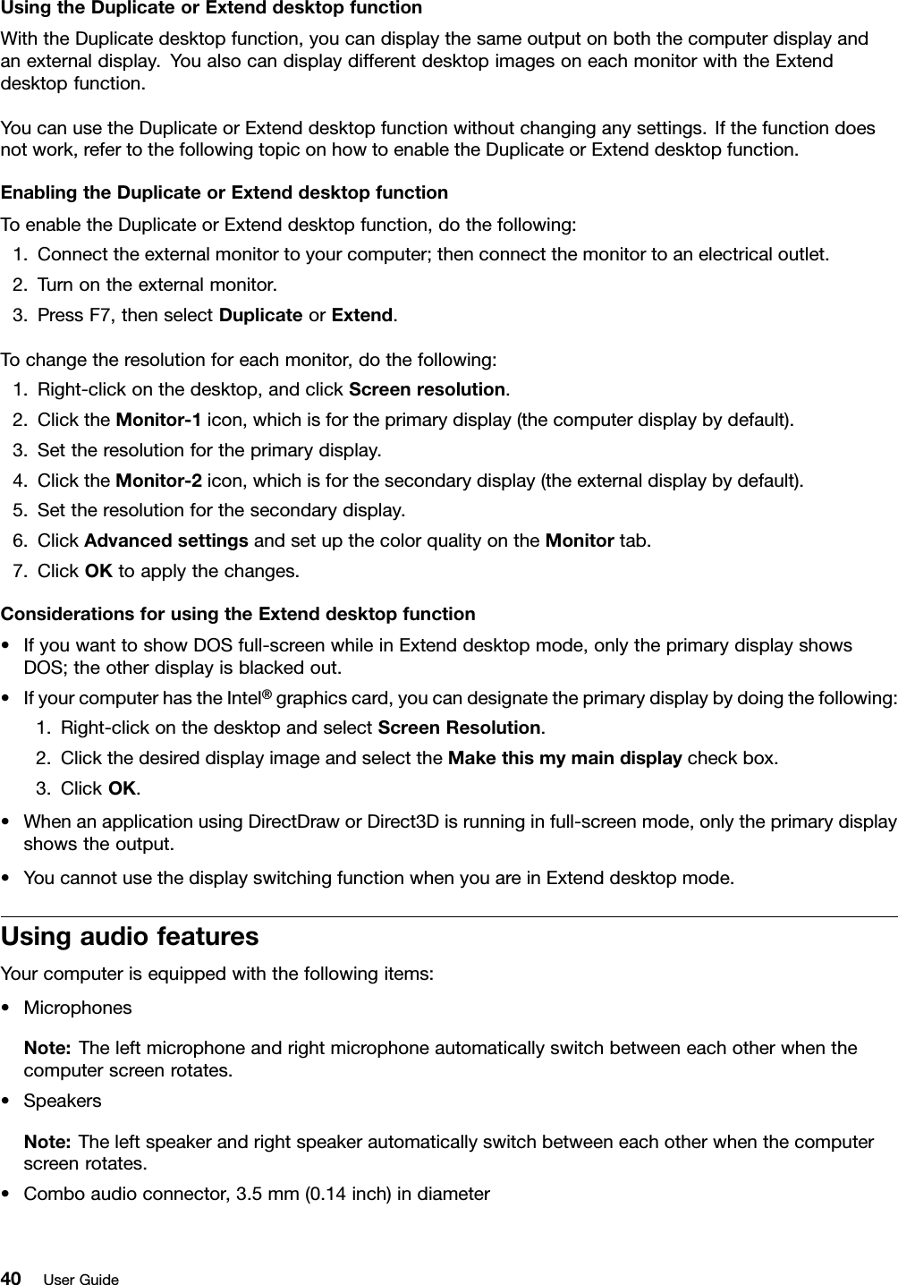 UsingtheDuplicateorExtenddesktopfunctionWiththeDuplicatedesktopfunction,youcandisplaythesameoutputonboththecomputerdisplayandanexternaldisplay.YoualsocandisplaydifferentdesktopimagesoneachmonitorwiththeExtenddesktopfunction.YoucanusetheDuplicateorExtenddesktopfunctionwithoutchanginganysettings.Ifthefunctiondoesnotwork,refertothefollowingtopiconhowtoenabletheDuplicateorExtenddesktopfunction.EnablingtheDuplicateorExtenddesktopfunctionToenabletheDuplicateorExtenddesktopfunction,dothefollowing:1.Connecttheexternalmonitortoyourcomputer;thenconnectthemonitortoanelectricaloutlet.2.Turnontheexternalmonitor.3.PressF7,thenselectDuplicateorExtend.Tochangetheresolutionforeachmonitor,dothefollowing:1.Right-clickonthedesktop,andclickScreenresolution.2.ClicktheMonitor-1icon,whichisfortheprimarydisplay(thecomputerdisplaybydefault).3.Settheresolutionfortheprimarydisplay.4.ClicktheMonitor-2icon,whichisforthesecondarydisplay(theexternaldisplaybydefault).5.Settheresolutionforthesecondarydisplay.6.ClickAdvancedsettingsandsetupthecolorqualityontheMonitortab.7.ClickOKtoapplythechanges.ConsiderationsforusingtheExtenddesktopfunction•IfyouwanttoshowDOSfull-screenwhileinExtenddesktopmode,onlytheprimarydisplayshowsDOS;theotherdisplayisblackedout.•IfyourcomputerhastheIntel®graphicscard,youcandesignatetheprimarydisplaybydoingthefollowing:1.Right-clickonthedesktopandselectScreenResolution.2.ClickthedesireddisplayimageandselecttheMakethismymaindisplaycheckbox.3.ClickOK.•WhenanapplicationusingDirectDraworDirect3Disrunninginfull-screenmode,onlytheprimarydisplayshowstheoutput.•YoucannotusethedisplayswitchingfunctionwhenyouareinExtenddesktopmode.UsingaudiofeaturesYourcomputerisequippedwiththefollowingitems:•MicrophonesNote:Theleftmicrophoneandrightmicrophoneautomaticallyswitchbetweeneachotherwhenthecomputerscreenrotates.•SpeakersNote:Theleftspeakerandrightspeakerautomaticallyswitchbetweeneachotherwhenthecomputerscreenrotates.•Comboaudioconnector,3.5mm(0.14inch)indiameter40UserGuide