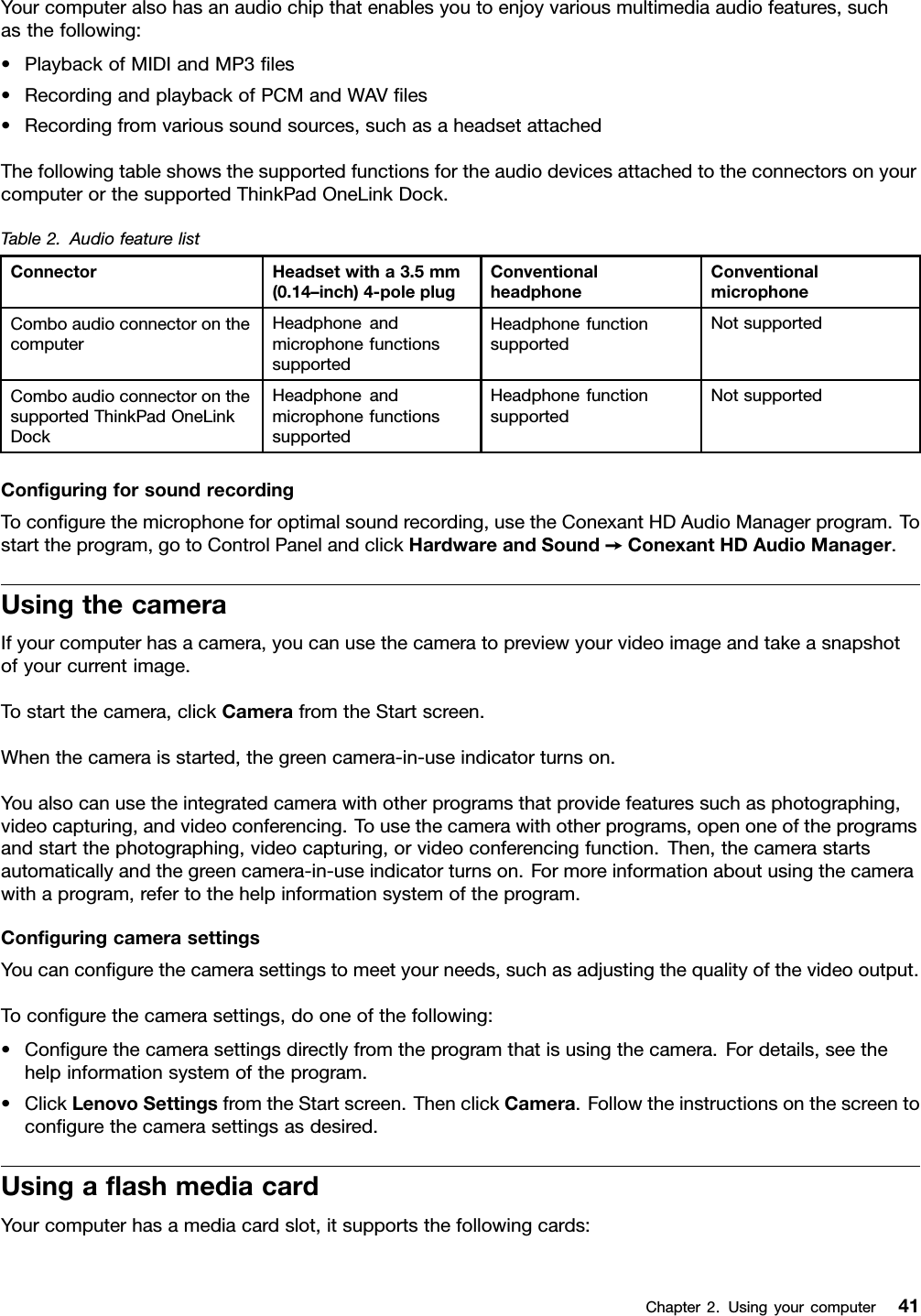 Yourcomputeralsohasanaudiochipthatenablesyoutoenjoyvariousmultimediaaudiofeatures,suchasthefollowing:•PlaybackofMIDIandMP3les•RecordingandplaybackofPCMandWAVles•Recordingfromvarioussoundsources,suchasaheadsetattachedThefollowingtableshowsthesupportedfunctionsfortheaudiodevicesattachedtotheconnectorsonyourcomputerorthesupportedThinkPadOneLinkDock.Table2.AudiofeaturelistConnectorHeadsetwitha3.5mm(0.14–inch)4-poleplugConventionalheadphoneConventionalmicrophoneComboaudioconnectoronthecomputerHeadphoneandmicrophonefunctionssupportedHeadphonefunctionsupportedNotsupportedComboaudioconnectoronthesupportedThinkPadOneLinkDockHeadphoneandmicrophonefunctionssupportedHeadphonefunctionsupportedNotsupportedConguringforsoundrecordingTocongurethemicrophoneforoptimalsoundrecording,usetheConexantHDAudioManagerprogram.Tostarttheprogram,gotoControlPanelandclickHardwareandSound➙ConexantHDAudioManager.UsingthecameraIfyourcomputerhasacamera,youcanusethecameratopreviewyourvideoimageandtakeasnapshotofyourcurrentimage.Tostartthecamera,clickCamerafromtheStartscreen.Whenthecameraisstarted,thegreencamera-in-useindicatorturnson.Youalsocanusetheintegratedcamerawithotherprogramsthatprovidefeaturessuchasphotographing,videocapturing,andvideoconferencing.Tousethecamerawithotherprograms,openoneoftheprogramsandstartthephotographing,videocapturing,orvideoconferencingfunction.Then,thecamerastartsautomaticallyandthegreencamera-in-useindicatorturnson.Formoreinformationaboutusingthecamerawithaprogram,refertothehelpinformationsystemoftheprogram.ConguringcamerasettingsYoucancongurethecamerasettingstomeetyourneeds,suchasadjustingthequalityofthevideooutput.Tocongurethecamerasettings,dooneofthefollowing:•Congurethecamerasettingsdirectlyfromtheprogramthatisusingthecamera.Fordetails,seethehelpinformationsystemoftheprogram.•ClickLenovoSettingsfromtheStartscreen.ThenclickCamera.Followtheinstructionsonthescreentocongurethecamerasettingsasdesired.UsingaashmediacardYourcomputerhasamediacardslot,itsupportsthefollowingcards:Chapter2.Usingyourcomputer41
