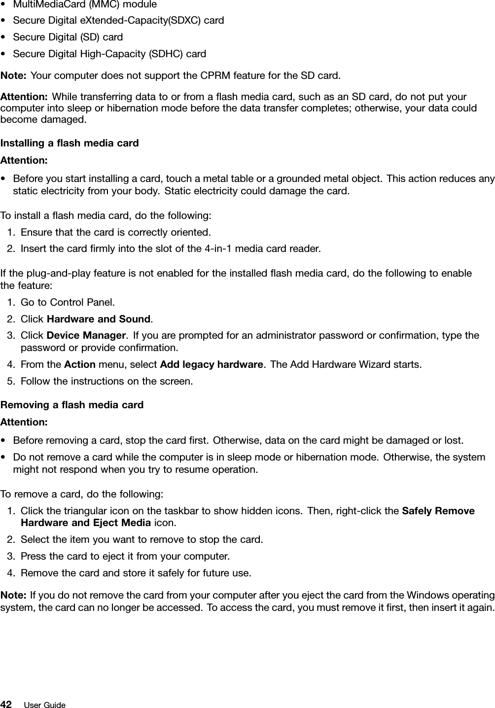 •MultiMediaCard(MMC)module•SecureDigitaleXtended-Capacity(SDXC)card•SecureDigital(SD)card•SecureDigitalHigh-Capacity(SDHC)cardNote:YourcomputerdoesnotsupporttheCPRMfeaturefortheSDcard.Attention:Whiletransferringdatatoorfromaashmediacard,suchasanSDcard,donotputyourcomputerintosleeporhibernationmodebeforethedatatransfercompletes;otherwise,yourdatacouldbecomedamaged.InstallingaashmediacardAttention:•Beforeyoustartinstallingacard,touchametaltableoragroundedmetalobject.Thisactionreducesanystaticelectricityfromyourbody.Staticelectricitycoulddamagethecard.Toinstallaashmediacard,dothefollowing:1.Ensurethatthecardiscorrectlyoriented.2.Insertthecardrmlyintotheslotofthe4-in-1mediacardreader.Iftheplug-and-playfeatureisnotenabledfortheinstalledashmediacard,dothefollowingtoenablethefeature:1.GotoControlPanel.2.ClickHardwareandSound.3.ClickDeviceManager.Ifyouarepromptedforanadministratorpasswordorconrmation,typethepasswordorprovideconrmation.4.FromtheActionmenu,selectAddlegacyhardware.TheAddHardwareWizardstarts.5.Followtheinstructionsonthescreen.RemovingaashmediacardAttention:•Beforeremovingacard,stopthecardrst.Otherwise,dataonthecardmightbedamagedorlost.•Donotremoveacardwhilethecomputerisinsleepmodeorhibernationmode.Otherwise,thesystemmightnotrespondwhenyoutrytoresumeoperation.Toremoveacard,dothefollowing:1.Clickthetriangularicononthetaskbartoshowhiddenicons.Then,right-clicktheSafelyRemoveHardwareandEjectMediaicon.2.Selecttheitemyouwanttoremovetostopthecard.3.Pressthecardtoejectitfromyourcomputer.4.Removethecardandstoreitsafelyforfutureuse.Note:IfyoudonotremovethecardfromyourcomputerafteryouejectthecardfromtheWindowsoperatingsystem,thecardcannolongerbeaccessed.Toaccessthecard,youmustremoveitrst,theninsertitagain.42UserGuide
