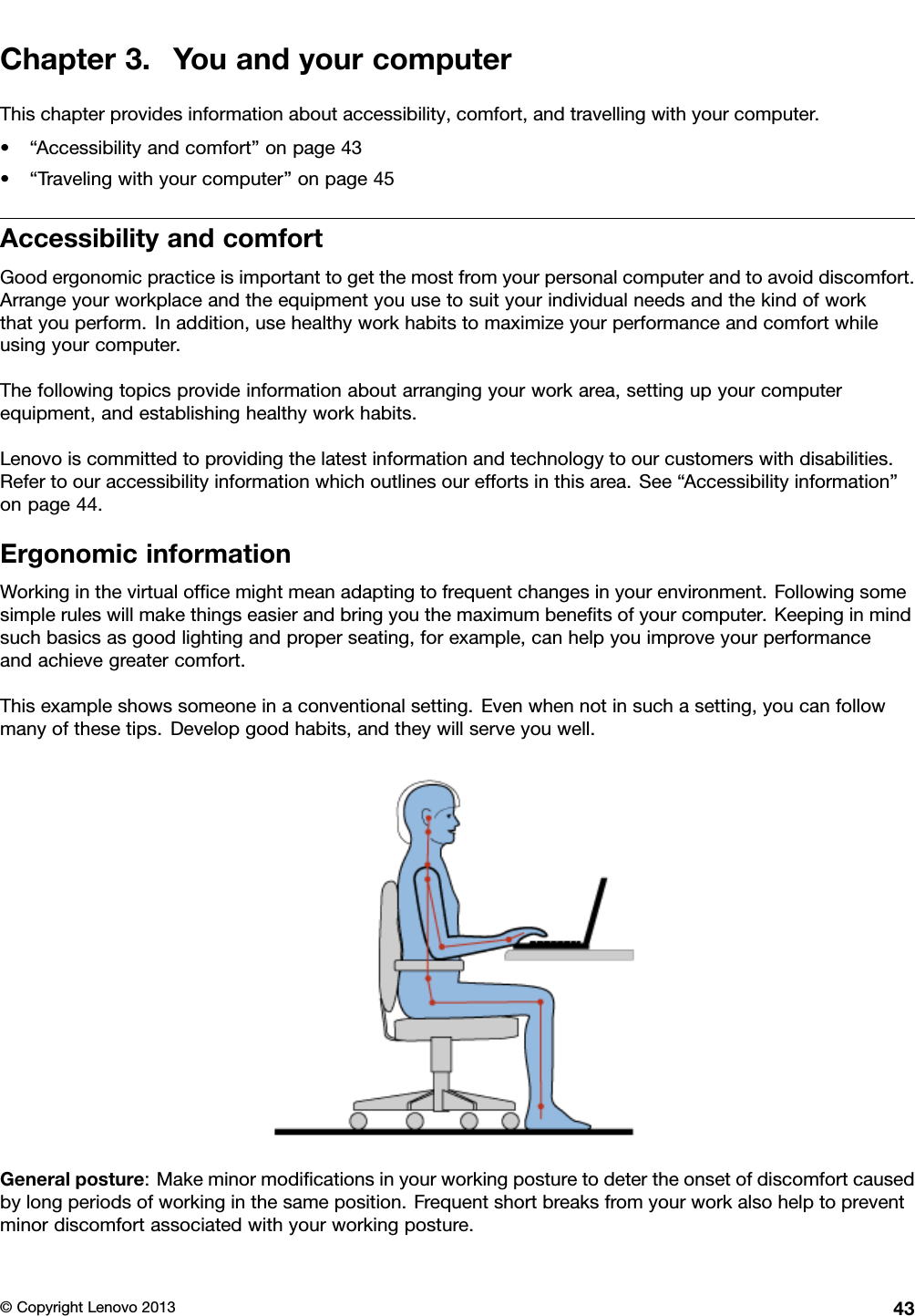 Chapter3.YouandyourcomputerThischapterprovidesinformationaboutaccessibility,comfort,andtravellingwithyourcomputer.•“Accessibilityandcomfort”onpage43•“Travelingwithyourcomputer”onpage45AccessibilityandcomfortGoodergonomicpracticeisimportanttogetthemostfromyourpersonalcomputerandtoavoiddiscomfort.Arrangeyourworkplaceandtheequipmentyouusetosuityourindividualneedsandthekindofworkthatyouperform.Inaddition,usehealthyworkhabitstomaximizeyourperformanceandcomfortwhileusingyourcomputer.Thefollowingtopicsprovideinformationaboutarrangingyourworkarea,settingupyourcomputerequipment,andestablishinghealthyworkhabits.Lenovoiscommittedtoprovidingthelatestinformationandtechnologytoourcustomerswithdisabilities.Refertoouraccessibilityinformationwhichoutlinesoureffortsinthisarea.See“Accessibilityinformation”onpage44.ErgonomicinformationWorkinginthevirtualofcemightmeanadaptingtofrequentchangesinyourenvironment.Followingsomesimpleruleswillmakethingseasierandbringyouthemaximumbenetsofyourcomputer.Keepinginmindsuchbasicsasgoodlightingandproperseating,forexample,canhelpyouimproveyourperformanceandachievegreatercomfort.Thisexampleshowssomeoneinaconventionalsetting.Evenwhennotinsuchasetting,youcanfollowmanyofthesetips.Developgoodhabits,andtheywillserveyouwell.Generalposture:Makeminormodicationsinyourworkingposturetodetertheonsetofdiscomfortcausedbylongperiodsofworkinginthesameposition.Frequentshortbreaksfromyourworkalsohelptopreventminordiscomfortassociatedwithyourworkingposture.©CopyrightLenovo201343