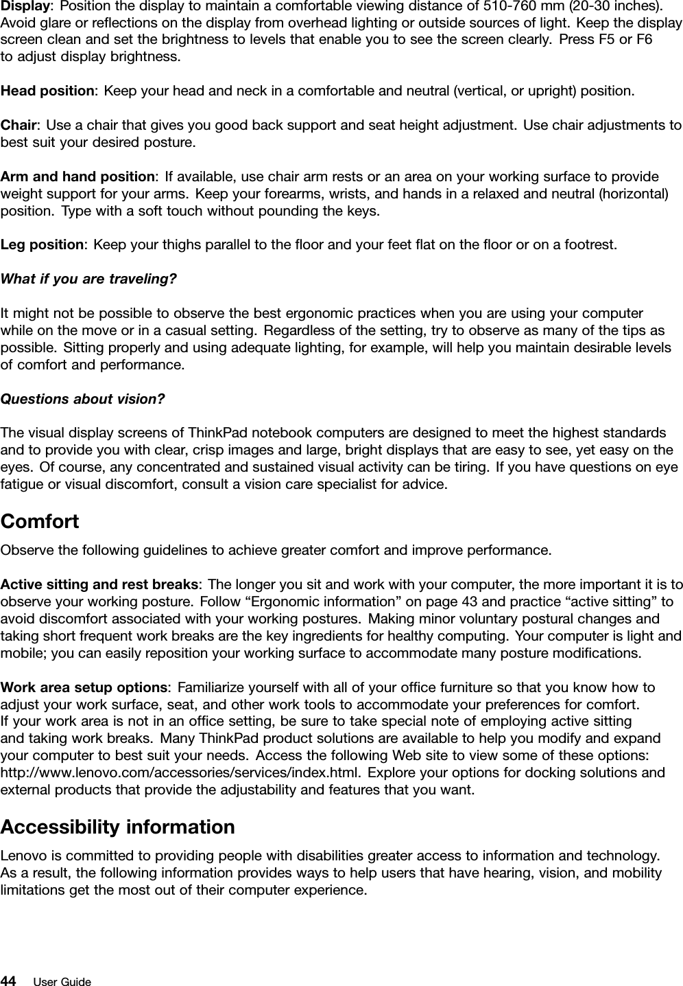 Display:Positionthedisplaytomaintainacomfortableviewingdistanceof510-760mm(20-30inches).Avoidglareorreectionsonthedisplayfromoverheadlightingoroutsidesourcesoflight.Keepthedisplayscreencleanandsetthebrightnesstolevelsthatenableyoutoseethescreenclearly.PressF5orF6toadjustdisplaybrightness.Headposition:Keepyourheadandneckinacomfortableandneutral(vertical,orupright)position.Chair:Useachairthatgivesyougoodbacksupportandseatheightadjustment.Usechairadjustmentstobestsuityourdesiredposture.Armandhandposition:Ifavailable,usechairarmrestsoranareaonyourworkingsurfacetoprovideweightsupportforyourarms.Keepyourforearms,wrists,andhandsinarelaxedandneutral(horizontal)position.Typewithasofttouchwithoutpoundingthekeys.Legposition:Keepyourthighsparalleltotheoorandyourfeetatontheoororonafootrest.Whatifyouaretraveling?Itmightnotbepossibletoobservethebestergonomicpracticeswhenyouareusingyourcomputerwhileonthemoveorinacasualsetting.Regardlessofthesetting,trytoobserveasmanyofthetipsaspossible.Sittingproperlyandusingadequatelighting,forexample,willhelpyoumaintaindesirablelevelsofcomfortandperformance.Questionsaboutvision?ThevisualdisplayscreensofThinkPadnotebookcomputersaredesignedtomeetthehigheststandardsandtoprovideyouwithclear,crispimagesandlarge,brightdisplaysthatareeasytosee,yeteasyontheeyes.Ofcourse,anyconcentratedandsustainedvisualactivitycanbetiring.Ifyouhavequestionsoneyefatigueorvisualdiscomfort,consultavisioncarespecialistforadvice.ComfortObservethefollowingguidelinestoachievegreatercomfortandimproveperformance.Activesittingandrestbreaks:Thelongeryousitandworkwithyourcomputer,themoreimportantitistoobserveyourworkingposture.Follow“Ergonomicinformation”onpage43andpractice“activesitting”toavoiddiscomfortassociatedwithyourworkingpostures.Makingminorvoluntaryposturalchangesandtakingshortfrequentworkbreaksarethekeyingredientsforhealthycomputing.Yourcomputerislightandmobile;youcaneasilyrepositionyourworkingsurfacetoaccommodatemanyposturemodications.Workareasetupoptions:Familiarizeyourselfwithallofyourofcefurnituresothatyouknowhowtoadjustyourworksurface,seat,andotherworktoolstoaccommodateyourpreferencesforcomfort.Ifyourworkareaisnotinanofcesetting,besuretotakespecialnoteofemployingactivesittingandtakingworkbreaks.ManyThinkPadproductsolutionsareavailabletohelpyoumodifyandexpandyourcomputertobestsuityourneeds.AccessthefollowingWebsitetoviewsomeoftheseoptions:http://www.lenovo.com/accessories/services/index.html.Exploreyouroptionsfordockingsolutionsandexternalproductsthatprovidetheadjustabilityandfeaturesthatyouwant.AccessibilityinformationLenovoiscommittedtoprovidingpeoplewithdisabilitiesgreateraccesstoinformationandtechnology.Asaresult,thefollowinginformationprovideswaystohelpusersthathavehearing,vision,andmobilitylimitationsgetthemostoutoftheircomputerexperience.44UserGuide