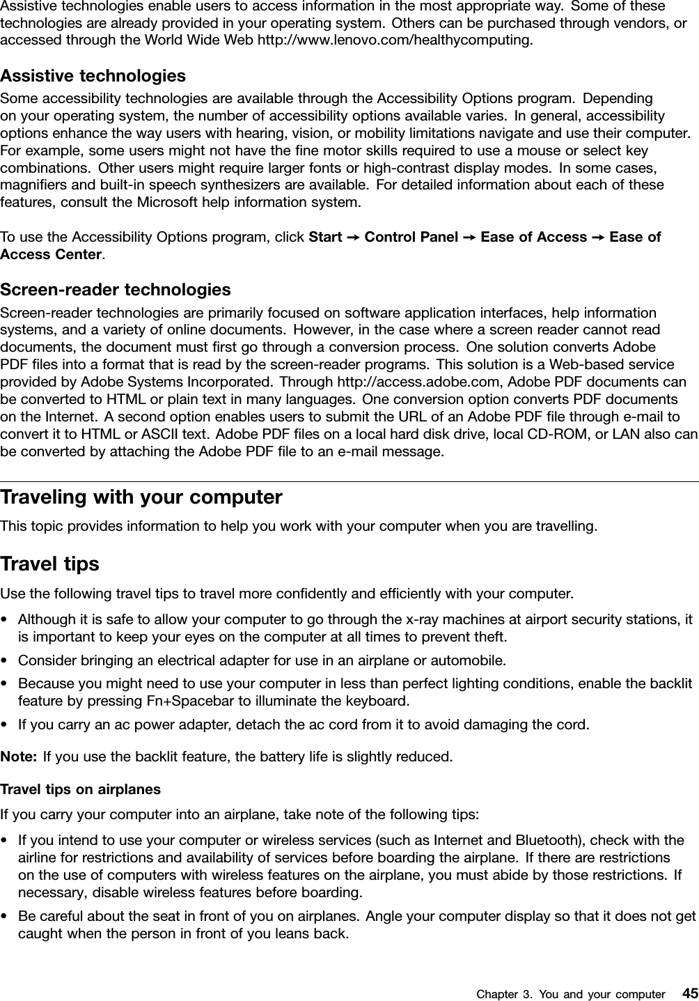 Assistivetechnologiesenableuserstoaccessinformationinthemostappropriateway.Someofthesetechnologiesarealreadyprovidedinyouroperatingsystem.Otherscanbepurchasedthroughvendors,oraccessedthroughtheWorldWideWebhttp://www.lenovo.com/healthycomputing.AssistivetechnologiesSomeaccessibilitytechnologiesareavailablethroughtheAccessibilityOptionsprogram.Dependingonyouroperatingsystem,thenumberofaccessibilityoptionsavailablevaries.Ingeneral,accessibilityoptionsenhancethewayuserswithhearing,vision,ormobilitylimitationsnavigateandusetheircomputer.Forexample,someusersmightnothavethenemotorskillsrequiredtouseamouseorselectkeycombinations.Otherusersmightrequirelargerfontsorhigh-contrastdisplaymodes.Insomecases,magniersandbuilt-inspeechsynthesizersareavailable.Fordetailedinformationabouteachofthesefeatures,consulttheMicrosofthelpinformationsystem.TousetheAccessibilityOptionsprogram,clickStart➙ControlPanel➙EaseofAccess➙EaseofAccessCenter.Screen-readertechnologiesScreen-readertechnologiesareprimarilyfocusedonsoftwareapplicationinterfaces,helpinformationsystems,andavarietyofonlinedocuments.However,inthecasewhereascreenreadercannotreaddocuments,thedocumentmustrstgothroughaconversionprocess.OnesolutionconvertsAdobePDFlesintoaformatthatisreadbythescreen-readerprograms.ThissolutionisaWeb-basedserviceprovidedbyAdobeSystemsIncorporated.Throughhttp://access.adobe.com,AdobePDFdocumentscanbeconvertedtoHTMLorplaintextinmanylanguages.OneconversionoptionconvertsPDFdocumentsontheInternet.AsecondoptionenablesuserstosubmittheURLofanAdobePDFlethroughe-mailtoconvertittoHTMLorASCIItext.AdobePDFlesonalocalharddiskdrive,localCD-ROM,orLANalsocanbeconvertedbyattachingtheAdobePDFletoane-mailmessage.TravelingwithyourcomputerThistopicprovidesinformationtohelpyouworkwithyourcomputerwhenyouaretravelling.TraveltipsUsethefollowingtraveltipstotravelmorecondentlyandefcientlywithyourcomputer.•Althoughitissafetoallowyourcomputertogothroughthex-raymachinesatairportsecuritystations,itisimportanttokeepyoureyesonthecomputeratalltimestopreventtheft.•Considerbringinganelectricaladapterforuseinanairplaneorautomobile.•Becauseyoumightneedtouseyourcomputerinlessthanperfectlightingconditions,enablethebacklitfeaturebypressingFn+Spacebartoilluminatethekeyboard.•Ifyoucarryanacpoweradapter,detachtheaccordfromittoavoiddamagingthecord.Note:Ifyouusethebacklitfeature,thebatterylifeisslightlyreduced.TraveltipsonairplanesIfyoucarryyourcomputerintoanairplane,takenoteofthefollowingtips:•Ifyouintendtouseyourcomputerorwirelessservices(suchasInternetandBluetooth),checkwiththeairlineforrestrictionsandavailabilityofservicesbeforeboardingtheairplane.Iftherearerestrictionsontheuseofcomputerswithwirelessfeaturesontheairplane,youmustabidebythoserestrictions.Ifnecessary,disablewirelessfeaturesbeforeboarding.•Becarefulabouttheseatinfrontofyouonairplanes.Angleyourcomputerdisplaysothatitdoesnotgetcaughtwhenthepersoninfrontofyouleansback.Chapter3.Youandyourcomputer45