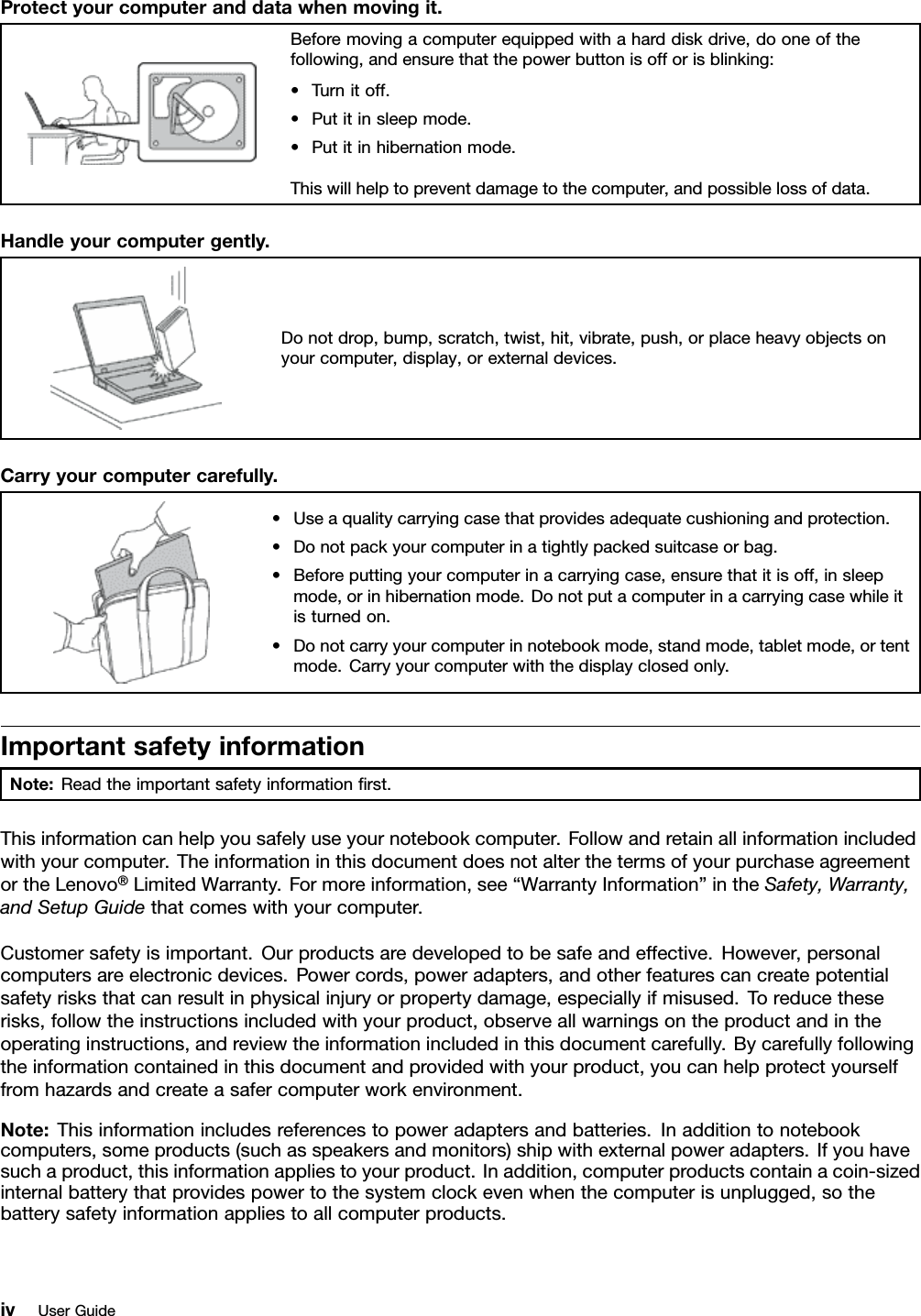 Protectyourcomputeranddatawhenmovingit.Beforemovingacomputerequippedwithaharddiskdrive,dooneofthefollowing,andensurethatthepowerbuttonisofforisblinking:•Turnitoff.•Putitinsleepmode.•Putitinhibernationmode.Thiswillhelptopreventdamagetothecomputer,andpossiblelossofdata.Handleyourcomputergently.Donotdrop,bump,scratch,twist,hit,vibrate,push,orplaceheavyobjectsonyourcomputer,display,orexternaldevices.Carryyourcomputercarefully.•Useaqualitycarryingcasethatprovidesadequatecushioningandprotection.•Donotpackyourcomputerinatightlypackedsuitcaseorbag.•Beforeputtingyourcomputerinacarryingcase,ensurethatitisoff,insleepmode,orinhibernationmode.Donotputacomputerinacarryingcasewhileitisturnedon.•Donotcarryyourcomputerinnotebookmode,standmode,tabletmode,ortentmode.Carryyourcomputerwiththedisplayclosedonly.ImportantsafetyinformationNote:Readtheimportantsafetyinformationrst.Thisinformationcanhelpyousafelyuseyournotebookcomputer.Followandretainallinformationincludedwithyourcomputer.TheinformationinthisdocumentdoesnotalterthetermsofyourpurchaseagreementortheLenovo®LimitedWarranty.Formoreinformation,see“WarrantyInformation”intheSafety,Warranty,andSetupGuidethatcomeswithyourcomputer.Customersafetyisimportant.Ourproductsaredevelopedtobesafeandeffective.However,personalcomputersareelectronicdevices.Powercords,poweradapters,andotherfeaturescancreatepotentialsafetyrisksthatcanresultinphysicalinjuryorpropertydamage,especiallyifmisused.Toreducetheserisks,followtheinstructionsincludedwithyourproduct,observeallwarningsontheproductandintheoperatinginstructions,andreviewtheinformationincludedinthisdocumentcarefully.Bycarefullyfollowingtheinformationcontainedinthisdocumentandprovidedwithyourproduct,youcanhelpprotectyourselffromhazardsandcreateasafercomputerworkenvironment.Note:Thisinformationincludesreferencestopoweradaptersandbatteries.Inadditiontonotebookcomputers,someproducts(suchasspeakersandmonitors)shipwithexternalpoweradapters.Ifyouhavesuchaproduct,thisinformationappliestoyourproduct.Inaddition,computerproductscontainacoin-sizedinternalbatterythatprovidespowertothesystemclockevenwhenthecomputerisunplugged,sothebatterysafetyinformationappliestoallcomputerproducts.ivUserGuide