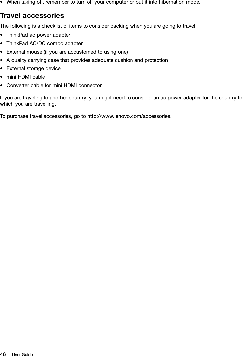 •Whentakingoff,remembertoturnoffyourcomputerorputitintohibernationmode.TravelaccessoriesThefollowingisachecklistofitemstoconsiderpackingwhenyouaregoingtotravel:•ThinkPadacpoweradapter•ThinkPadAC/DCcomboadapter•Externalmouse(ifyouareaccustomedtousingone)•Aqualitycarryingcasethatprovidesadequatecushionandprotection•Externalstoragedevice•miniHDMIcable•ConvertercableforminiHDMIconnectorIfyouaretravelingtoanothercountry,youmightneedtoconsideranacpoweradapterforthecountrytowhichyouaretravelling.Topurchasetravelaccessories,gotohttp://www.lenovo.com/accessories.46UserGuide