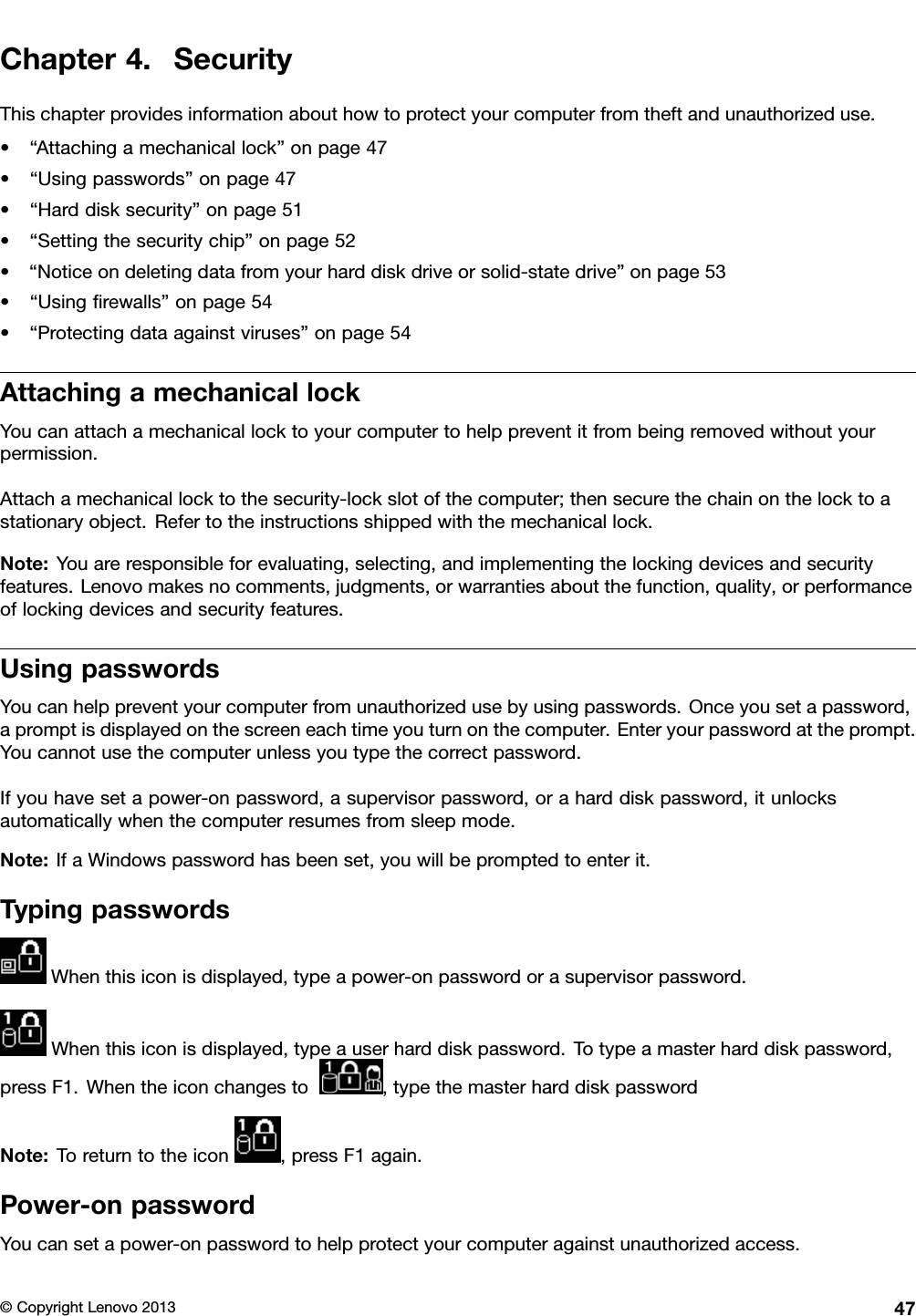 Chapter4.SecurityThischapterprovidesinformationabouthowtoprotectyourcomputerfromtheftandunauthorizeduse.•“Attachingamechanicallock”onpage47•“Usingpasswords”onpage47•“Harddisksecurity”onpage51•“Settingthesecuritychip”onpage52•“Noticeondeletingdatafromyourharddiskdriveorsolid-statedrive”onpage53•“Usingrewalls”onpage54•“Protectingdataagainstviruses”onpage54AttachingamechanicallockYoucanattachamechanicallocktoyourcomputertohelppreventitfrombeingremovedwithoutyourpermission.Attachamechanicallocktothesecurity-lockslotofthecomputer;thensecurethechainonthelocktoastationaryobject.Refertotheinstructionsshippedwiththemechanicallock.Note:Youareresponsibleforevaluating,selecting,andimplementingthelockingdevicesandsecurityfeatures.Lenovomakesnocomments,judgments,orwarrantiesaboutthefunction,quality,orperformanceoflockingdevicesandsecurityfeatures.UsingpasswordsYoucanhelppreventyourcomputerfromunauthorizedusebyusingpasswords.Onceyousetapassword,apromptisdisplayedonthescreeneachtimeyouturnonthecomputer.Enteryourpasswordattheprompt.Youcannotusethecomputerunlessyoutypethecorrectpassword.Ifyouhavesetapower-onpassword,asupervisorpassword,oraharddiskpassword,itunlocksautomaticallywhenthecomputerresumesfromsleepmode.Note:IfaWindowspasswordhasbeenset,youwillbepromptedtoenterit.TypingpasswordsWhenthisiconisdisplayed,typeapower-onpasswordorasupervisorpassword.Whenthisiconisdisplayed,typeauserharddiskpassword.Totypeamasterharddiskpassword,pressF1.Whentheiconchangesto,typethemasterharddiskpasswordNote:Toreturntotheicon,pressF1again.Power-onpasswordYoucansetapower-onpasswordtohelpprotectyourcomputeragainstunauthorizedaccess.©CopyrightLenovo201347