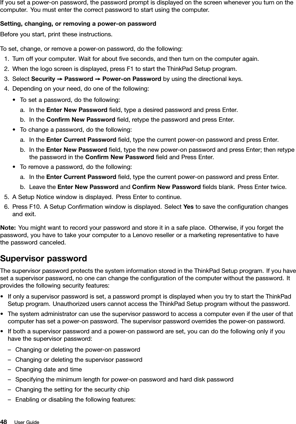 Ifyousetapower-onpassword,thepasswordpromptisdisplayedonthescreenwheneveryouturnonthecomputer.Youmustenterthecorrectpasswordtostartusingthecomputer.Setting,changing,orremovingapower-onpasswordBeforeyoustart,printtheseinstructions.Toset,change,orremoveapower-onpassword,dothefollowing:1.Turnoffyourcomputer.Waitforaboutveseconds,andthenturnonthecomputeragain.2.Whenthelogoscreenisdisplayed,pressF1tostarttheThinkPadSetupprogram.3.SelectSecurity➙Password➙Power-onPasswordbyusingthedirectionalkeys.4.Dependingonyourneed,dooneofthefollowing:•Tosetapassword,dothefollowing:a.IntheEnterNewPasswordeld,typeadesiredpasswordandpressEnter.b.IntheConrmNewPasswordeld,retypethepasswordandpressEnter.•Tochangeapassword,dothefollowing:a.IntheEnterCurrentPasswordeld,typethecurrentpower-onpasswordandpressEnter.b.IntheEnterNewPasswordeld,typethenewpower-onpasswordandpressEnter;thenretypethepasswordintheConrmNewPasswordeldandPressEnter.•Toremoveapassword,dothefollowing:a.IntheEnterCurrentPasswordeld,typethecurrentpower-onpasswordandpressEnter.b.LeavetheEnterNewPasswordandConrmNewPasswordeldsblank.PressEntertwice.5.ASetupNoticewindowisdisplayed.PressEntertocontinue.6.PressF10.ASetupConrmationwindowisdisplayed.SelectYestosavethecongurationchangesandexit.Note:Youmightwanttorecordyourpasswordandstoreitinasafeplace.Otherwise,ifyouforgetthepassword,youhavetotakeyourcomputertoaLenovoreselleroramarketingrepresentativetohavethepasswordcanceled.SupervisorpasswordThesupervisorpasswordprotectsthesysteminformationstoredintheThinkPadSetupprogram.Ifyouhavesetasupervisorpassword,noonecanchangethecongurationofthecomputerwithoutthepassword.Itprovidesthefollowingsecurityfeatures:•Ifonlyasupervisorpasswordisset,apasswordpromptisdisplayedwhenyoutrytostarttheThinkPadSetupprogram.UnauthorizeduserscannotaccesstheThinkPadSetupprogramwithoutthepassword.•Thesystemadministratorcanusethesupervisorpasswordtoaccessacomputereveniftheuserofthatcomputerhassetapower-onpassword.Thesupervisorpasswordoverridesthepower-onpassword.•Ifbothasupervisorpasswordandapower-onpasswordareset,youcandothefollowingonlyifyouhavethesupervisorpassword:–Changingordeletingthepower-onpassword–Changingordeletingthesupervisorpassword–Changingdateandtime–Specifyingtheminimumlengthforpower-onpasswordandharddiskpassword–Changingthesettingforthesecuritychip–Enablingordisablingthefollowingfeatures:48UserGuide