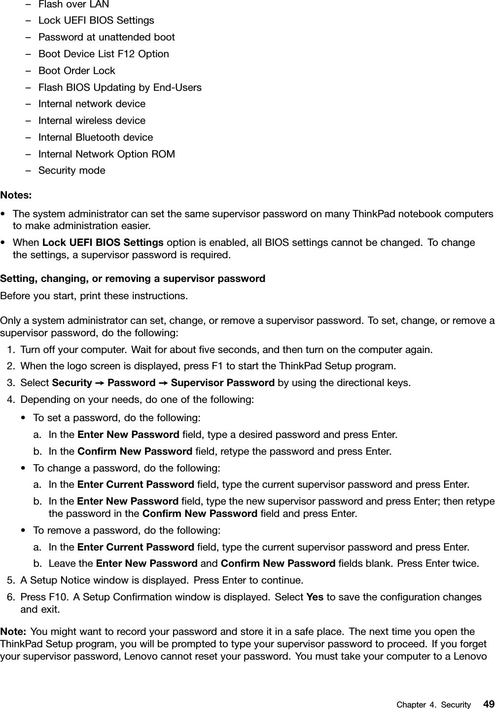 –FlashoverLAN–LockUEFIBIOSSettings–Passwordatunattendedboot–BootDeviceListF12Option–BootOrderLock–FlashBIOSUpdatingbyEnd-Users–Internalnetworkdevice–Internalwirelessdevice–InternalBluetoothdevice–InternalNetworkOptionROM–SecuritymodeNotes:•ThesystemadministratorcansetthesamesupervisorpasswordonmanyThinkPadnotebookcomputerstomakeadministrationeasier.•WhenLockUEFIBIOSSettingsoptionisenabled,allBIOSsettingscannotbechanged.Tochangethesettings,asupervisorpasswordisrequired.Setting,changing,orremovingasupervisorpasswordBeforeyoustart,printtheseinstructions.Onlyasystemadministratorcanset,change,orremoveasupervisorpassword.Toset,change,orremoveasupervisorpassword,dothefollowing:1.Turnoffyourcomputer.Waitforaboutveseconds,andthenturnonthecomputeragain.2.Whenthelogoscreenisdisplayed,pressF1tostarttheThinkPadSetupprogram.3.SelectSecurity➙Password➙SupervisorPasswordbyusingthedirectionalkeys.4.Dependingonyourneeds,dooneofthefollowing:•Tosetapassword,dothefollowing:a.IntheEnterNewPasswordeld,typeadesiredpasswordandpressEnter.b.IntheConrmNewPasswordeld,retypethepasswordandpressEnter.•Tochangeapassword,dothefollowing:a.IntheEnterCurrentPasswordeld,typethecurrentsupervisorpasswordandpressEnter.b.IntheEnterNewPasswordeld,typethenewsupervisorpasswordandpressEnter;thenretypethepasswordintheConrmNewPasswordeldandpressEnter.•Toremoveapassword,dothefollowing:a.IntheEnterCurrentPasswordeld,typethecurrentsupervisorpasswordandpressEnter.b.LeavetheEnterNewPasswordandConrmNewPasswordeldsblank.PressEntertwice.5.ASetupNoticewindowisdisplayed.PressEntertocontinue.6.PressF10.ASetupConrmationwindowisdisplayed.SelectYestosavethecongurationchangesandexit.Note:Youmightwanttorecordyourpasswordandstoreitinasafeplace.ThenexttimeyouopentheThinkPadSetupprogram,youwillbepromptedtotypeyoursupervisorpasswordtoproceed.Ifyouforgetyoursupervisorpassword,Lenovocannotresetyourpassword.YoumusttakeyourcomputertoaLenovoChapter4.Security49