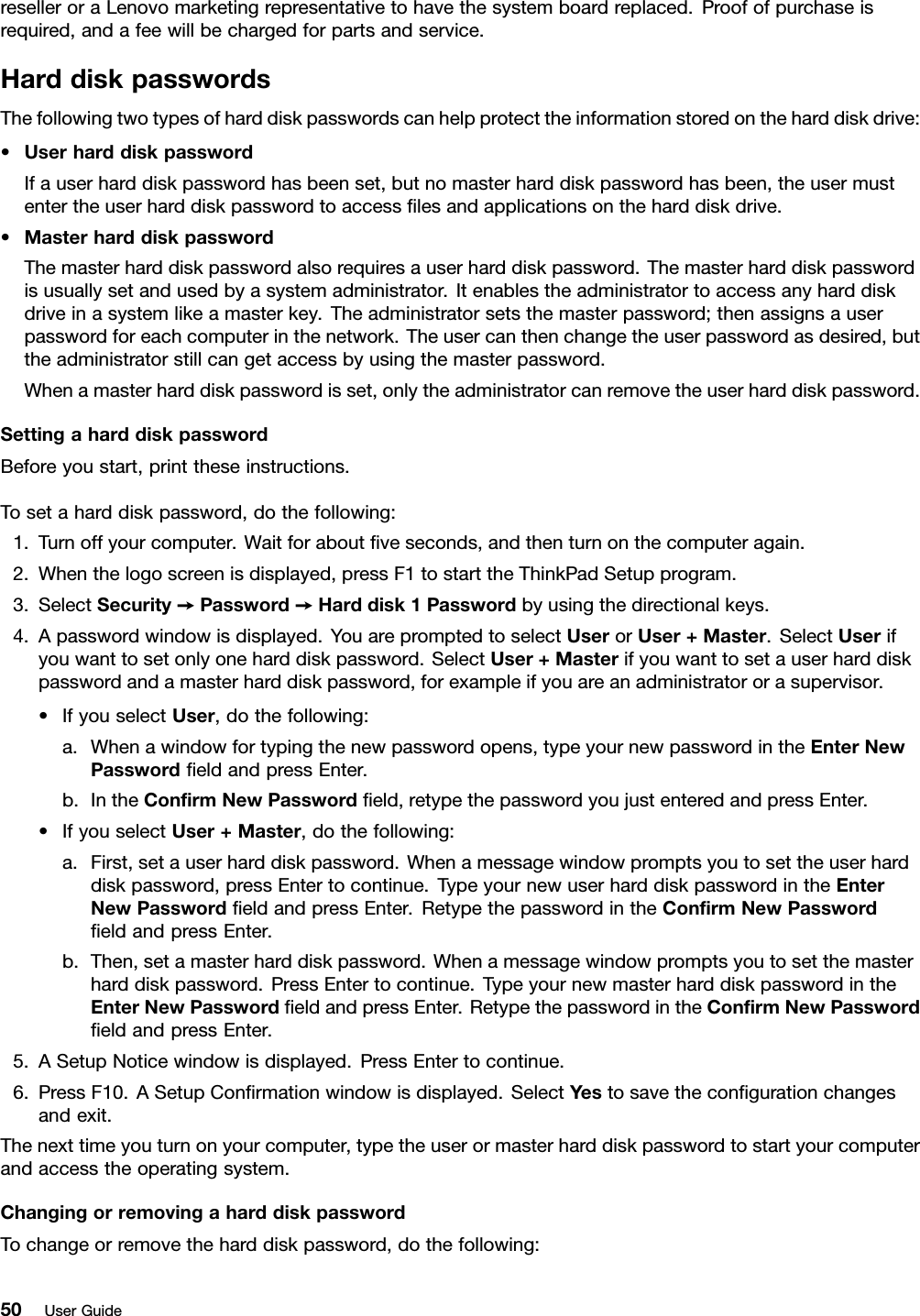 reselleroraLenovomarketingrepresentativetohavethesystemboardreplaced.Proofofpurchaseisrequired,andafeewillbechargedforpartsandservice.HarddiskpasswordsThefollowingtwotypesofharddiskpasswordscanhelpprotecttheinformationstoredontheharddiskdrive:•UserharddiskpasswordIfauserharddiskpasswordhasbeenset,butnomasterharddiskpasswordhasbeen,theusermustentertheuserharddiskpasswordtoaccesslesandapplicationsontheharddiskdrive.•MasterharddiskpasswordThemasterharddiskpasswordalsorequiresauserharddiskpassword.Themasterharddiskpasswordisusuallysetandusedbyasystemadministrator.Itenablestheadministratortoaccessanyharddiskdriveinasystemlikeamasterkey.Theadministratorsetsthemasterpassword;thenassignsauserpasswordforeachcomputerinthenetwork.Theusercanthenchangetheuserpasswordasdesired,buttheadministratorstillcangetaccessbyusingthemasterpassword.Whenamasterharddiskpasswordisset,onlytheadministratorcanremovetheuserharddiskpassword.SettingaharddiskpasswordBeforeyoustart,printtheseinstructions.Tosetaharddiskpassword,dothefollowing:1.Turnoffyourcomputer.Waitforaboutveseconds,andthenturnonthecomputeragain.2.Whenthelogoscreenisdisplayed,pressF1tostarttheThinkPadSetupprogram.3.SelectSecurity➙Password➙Harddisk1Passwordbyusingthedirectionalkeys.4.Apasswordwindowisdisplayed.YouarepromptedtoselectUserorUser+Master.SelectUserifyouwanttosetonlyoneharddiskpassword.SelectUser+Masterifyouwanttosetauserharddiskpasswordandamasterharddiskpassword,forexampleifyouareanadministratororasupervisor.•IfyouselectUser,dothefollowing:a.Whenawindowfortypingthenewpasswordopens,typeyournewpasswordintheEnterNewPasswordeldandpressEnter.b.IntheConrmNewPasswordeld,retypethepasswordyoujustenteredandpressEnter.•IfyouselectUser+Master,dothefollowing:a.First,setauserharddiskpassword.Whenamessagewindowpromptsyoutosettheuserharddiskpassword,pressEntertocontinue.TypeyournewuserharddiskpasswordintheEnterNewPasswordeldandpressEnter.RetypethepasswordintheConrmNewPasswordeldandpressEnter.b.Then,setamasterharddiskpassword.Whenamessagewindowpromptsyoutosetthemasterharddiskpassword.PressEntertocontinue.TypeyournewmasterharddiskpasswordintheEnterNewPasswordeldandpressEnter.RetypethepasswordintheConrmNewPasswordeldandpressEnter.5.ASetupNoticewindowisdisplayed.PressEntertocontinue.6.PressF10.ASetupConrmationwindowisdisplayed.SelectYestosavethecongurationchangesandexit.Thenexttimeyouturnonyourcomputer,typetheuserormasterharddiskpasswordtostartyourcomputerandaccesstheoperatingsystem.ChangingorremovingaharddiskpasswordTochangeorremovetheharddiskpassword,dothefollowing:50UserGuide