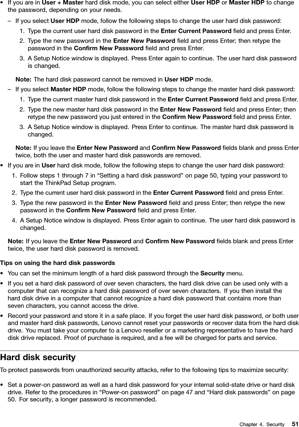 •IfyouareinUser+Masterharddiskmode,youcanselecteitherUserHDPorMasterHDPtochangethepassword,dependingonyourneeds.–IfyouselectUserHDPmode,followthefollowingstepstochangetheuserharddiskpassword:1.TypethecurrentuserharddiskpasswordintheEnterCurrentPasswordeldandpressEnter.2.TypethenewpasswordintheEnterNewPasswordeldandpressEnter;thenretypethepasswordintheConrmNewPasswordeldandpressEnter.3.ASetupNoticewindowisdisplayed.PressEnteragaintocontinue.Theuserharddiskpasswordischanged.Note:TheharddiskpasswordcannotberemovedinUserHDPmode.–IfyouselectMasterHDPmode,followthefollowingstepstochangethemasterharddiskpassword:1.TypethecurrentmasterharddiskpasswordintheEnterCurrentPasswordeldandpressEnter.2.TypethenewmasterharddiskpasswordintheEnterNewPasswordeldandpressEnter;thenretypethenewpasswordyoujustenteredintheConrmNewPasswordeldandpressEnter.3.ASetupNoticewindowisdisplayed.PressEntertocontinue.Themasterharddiskpasswordischanged.Note:IfyouleavetheEnterNewPasswordandConrmNewPasswordeldsblankandpressEntertwice,boththeuserandmasterharddiskpasswordsareremoved.•IfyouareinUserharddiskmode,followthefollowingstepstochangetheuserharddiskpassword:1.Followsteps1through7in“Settingaharddiskpassword”onpage50,typingyourpasswordtostarttheThinkPadSetupprogram.2.TypethecurrentuserharddiskpasswordintheEnterCurrentPasswordeldandpressEnter.3.TypethenewpasswordintheEnterNewPasswordeldandpressEnter;thenretypethenewpasswordintheConrmNewPasswordeldandpressEnter.4.ASetupNoticewindowisdisplayed.PressEnteragaintocontinue.Theuserharddiskpasswordischanged.Note:IfyouleavetheEnterNewPasswordandConrmNewPasswordeldsblankandpressEntertwice,theuserharddiskpasswordisremoved.Tipsonusingtheharddiskpasswords•YoucansettheminimumlengthofaharddiskpasswordthroughtheSecuritymenu.•Ifyousetaharddiskpasswordofoversevencharacters,theharddiskdrivecanbeusedonlywithacomputerthatcanrecognizeaharddiskpasswordofoversevencharacters.Ifyoutheninstalltheharddiskdriveinacomputerthatcannotrecognizeaharddiskpasswordthatcontainsmorethansevencharacters,youcannotaccessthedrive.•Recordyourpasswordandstoreitinasafeplace.Ifyouforgettheuserharddiskpassword,orbothuserandmasterharddiskpasswords,Lenovocannotresetyourpasswordsorrecoverdatafromtheharddiskdrive.YoumusttakeyourcomputertoaLenovoreselleroramarketingrepresentativetohavetheharddiskdrivereplaced.Proofofpurchaseisrequired,andafeewillbechargedforpartsandservice.HarddisksecurityToprotectpasswordsfromunauthorizedsecurityattacks,refertothefollowingtipstomaximizesecurity:•Setapower-onpasswordaswellasaharddiskpasswordforyourinternalsolid-statedriveorharddiskdrive.Refertotheproceduresin“Power-onpassword”onpage47and“Harddiskpasswords”onpage50.Forsecurity,alongerpasswordisrecommended.Chapter4.Security51