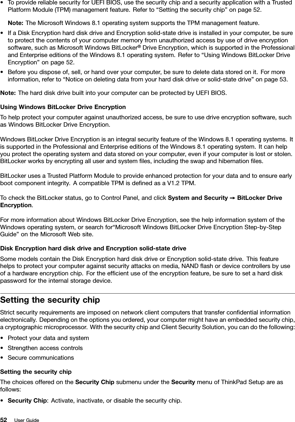 •ToprovidereliablesecurityforUEFIBIOS,usethesecuritychipandasecurityapplicationwithaTrustedPlatformModule(TPM)managementfeature.Referto“Settingthesecuritychip”onpage52.Note:TheMicrosoftWindows8.1operatingsystemsupportstheTPMmanagementfeature.•IfaDiskEncryptionharddiskdriveandEncryptionsolid-statedriveisinstalledinyourcomputer,besuretoprotectthecontentsofyourcomputermemoryfromunauthorizedaccessbyuseofdriveencryptionsoftware,suchasMicrosoftWindowsBitLocker®DriveEncryption,whichissupportedintheProfessionalandEnterpriseeditionsoftheWindows8.1operatingsystem.Referto“UsingWindowsBitLockerDriveEncryption”onpage52.•Beforeyoudisposeof,sell,orhandoveryourcomputer,besuretodeletedatastoredonit.Formoreinformation,referto“Noticeondeletingdatafromyourharddiskdriveorsolid-statedrive”onpage53.Note:TheharddiskdrivebuiltintoyourcomputercanbeprotectedbyUEFIBIOS.UsingWindowsBitLockerDriveEncryptionTohelpprotectyourcomputeragainstunauthorizedaccess,besuretousedriveencryptionsoftware,suchasWindowsBitLockerDriveEncryption.WindowsBitLockerDriveEncryptionisanintegralsecurityfeatureoftheWindows8.1operatingsystems.ItissupportedintheProfessionalandEnterpriseeditionsoftheWindows8.1operatingsystem.Itcanhelpyouprotecttheoperatingsystemanddatastoredonyourcomputer,evenifyourcomputerislostorstolen.BitLockerworksbyencryptingalluserandsystemles,includingtheswapandhibernationles.BitLockerusesaTrustedPlatformModuletoprovideenhancedprotectionforyourdataandtoensureearlybootcomponentintegrity.AcompatibleTPMisdenedasaV1.2TPM.TochecktheBitLockerstatus,gotoControlPanel,andclickSystemandSecurity➙BitLockerDriveEncryption.FormoreinformationaboutWindowsBitLockerDriveEncryption,seethehelpinformationsystemoftheWindowsoperatingsystem,orsearchfor“MicrosoftWindowsBitLockerDriveEncryptionStep-by-StepGuide”ontheMicrosoftWebsite.DiskEncryptionharddiskdriveandEncryptionsolid-statedriveSomemodelscontaintheDiskEncryptionharddiskdriveorEncryptionsolid-statedrive.Thisfeaturehelpstoprotectyourcomputeragainstsecurityattacksonmedia,NANDashordevicecontrollersbyuseofahardwareencryptionchip.Fortheefcientuseoftheencryptionfeature,besuretosetaharddiskpasswordfortheinternalstoragedevice.SettingthesecuritychipStrictsecurityrequirementsareimposedonnetworkclientcomputersthattransfercondentialinformationelectronically.Dependingontheoptionsyouordered,yourcomputermighthaveanembeddedsecuritychip,acryptographicmicroprocessor.WiththesecuritychipandClientSecuritySolution,youcandothefollowing:•Protectyourdataandsystem•Strengthenaccesscontrols•SecurecommunicationsSettingthesecuritychipThechoicesofferedontheSecurityChipsubmenuundertheSecuritymenuofThinkPadSetupareasfollows:•SecurityChip:Activate,inactivate,ordisablethesecuritychip.52UserGuide