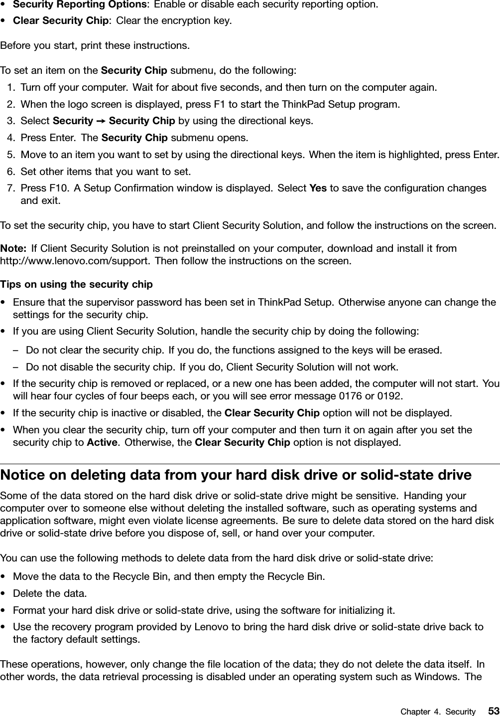 •SecurityReportingOptions:Enableordisableeachsecurityreportingoption.•ClearSecurityChip:Cleartheencryptionkey.Beforeyoustart,printtheseinstructions.TosetanitemontheSecurityChipsubmenu,dothefollowing:1.Turnoffyourcomputer.Waitforaboutveseconds,andthenturnonthecomputeragain.2.Whenthelogoscreenisdisplayed,pressF1tostarttheThinkPadSetupprogram.3.SelectSecurity➙SecurityChipbyusingthedirectionalkeys.4.PressEnter.TheSecurityChipsubmenuopens.5.Movetoanitemyouwanttosetbyusingthedirectionalkeys.Whentheitemishighlighted,pressEnter.6.Setotheritemsthatyouwanttoset.7.PressF10.ASetupConrmationwindowisdisplayed.SelectYestosavethecongurationchangesandexit.Tosetthesecuritychip,youhavetostartClientSecuritySolution,andfollowtheinstructionsonthescreen.Note:IfClientSecuritySolutionisnotpreinstalledonyourcomputer,downloadandinstallitfromhttp://www.lenovo.com/support.Thenfollowtheinstructionsonthescreen.Tipsonusingthesecuritychip•EnsurethatthesupervisorpasswordhasbeensetinThinkPadSetup.Otherwiseanyonecanchangethesettingsforthesecuritychip.•IfyouareusingClientSecuritySolution,handlethesecuritychipbydoingthefollowing:–Donotclearthesecuritychip.Ifyoudo,thefunctionsassignedtothekeyswillbeerased.–Donotdisablethesecuritychip.Ifyoudo,ClientSecuritySolutionwillnotwork.•Ifthesecuritychipisremovedorreplaced,oranewonehasbeenadded,thecomputerwillnotstart.Youwillhearfourcyclesoffourbeepseach,oryouwillseeerrormessage0176or0192.•Ifthesecuritychipisinactiveordisabled,theClearSecurityChipoptionwillnotbedisplayed.•Whenyouclearthesecuritychip,turnoffyourcomputerandthenturnitonagainafteryousetthesecuritychiptoActive.Otherwise,theClearSecurityChipoptionisnotdisplayed.Noticeondeletingdatafromyourharddiskdriveorsolid-statedriveSomeofthedatastoredontheharddiskdriveorsolid-statedrivemightbesensitive.Handingyourcomputerovertosomeoneelsewithoutdeletingtheinstalledsoftware,suchasoperatingsystemsandapplicationsoftware,mightevenviolatelicenseagreements.Besuretodeletedatastoredontheharddiskdriveorsolid-statedrivebeforeyoudisposeof,sell,orhandoveryourcomputer.Youcanusethefollowingmethodstodeletedatafromtheharddiskdriveorsolid-statedrive:•MovethedatatotheRecycleBin,andthenemptytheRecycleBin.•Deletethedata.•Formatyourharddiskdriveorsolid-statedrive,usingthesoftwareforinitializingit.•UsetherecoveryprogramprovidedbyLenovotobringtheharddiskdriveorsolid-statedrivebacktothefactorydefaultsettings.Theseoperations,however,onlychangethelelocationofthedata;theydonotdeletethedataitself.Inotherwords,thedataretrievalprocessingisdisabledunderanoperatingsystemsuchasWindows.TheChapter4.Security53