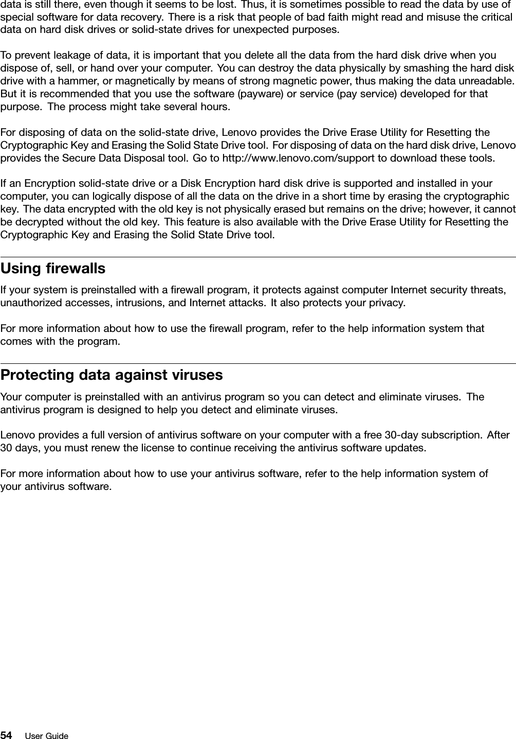 dataisstillthere,eventhoughitseemstobelost.Thus,itissometimespossibletoreadthedatabyuseofspecialsoftwarefordatarecovery.Thereisariskthatpeopleofbadfaithmightreadandmisusethecriticaldataonharddiskdrivesorsolid-statedrivesforunexpectedpurposes.Topreventleakageofdata,itisimportantthatyoudeleteallthedatafromtheharddiskdrivewhenyoudisposeof,sell,orhandoveryourcomputer.Youcandestroythedataphysicallybysmashingtheharddiskdrivewithahammer,ormagneticallybymeansofstrongmagneticpower,thusmakingthedataunreadable.Butitisrecommendedthatyouusethesoftware(payware)orservice(payservice)developedforthatpurpose.Theprocessmighttakeseveralhours.Fordisposingofdataonthesolid-statedrive,LenovoprovidestheDriveEraseUtilityforResettingtheCryptographicKeyandErasingtheSolidStateDrivetool.Fordisposingofdataontheharddiskdrive,LenovoprovidestheSecureDataDisposaltool.Gotohttp://www.lenovo.com/supporttodownloadthesetools.IfanEncryptionsolid-statedriveoraDiskEncryptionharddiskdriveissupportedandinstalledinyourcomputer,youcanlogicallydisposeofallthedataonthedriveinashorttimebyerasingthecryptographickey.Thedataencryptedwiththeoldkeyisnotphysicallyerasedbutremainsonthedrive;however,itcannotbedecryptedwithouttheoldkey.ThisfeatureisalsoavailablewiththeDriveEraseUtilityforResettingtheCryptographicKeyandErasingtheSolidStateDrivetool.UsingrewallsIfyoursystemispreinstalledwitharewallprogram,itprotectsagainstcomputerInternetsecuritythreats,unauthorizedaccesses,intrusions,andInternetattacks.Italsoprotectsyourprivacy.Formoreinformationabouthowtousetherewallprogram,refertothehelpinformationsystemthatcomeswiththeprogram.ProtectingdataagainstvirusesYourcomputerispreinstalledwithanantivirusprogramsoyoucandetectandeliminateviruses.Theantivirusprogramisdesignedtohelpyoudetectandeliminateviruses.Lenovoprovidesafullversionofantivirussoftwareonyourcomputerwithafree30-daysubscription.After30days,youmustrenewthelicensetocontinuereceivingtheantivirussoftwareupdates.Formoreinformationabouthowtouseyourantivirussoftware,refertothehelpinformationsystemofyourantivirussoftware.54UserGuide