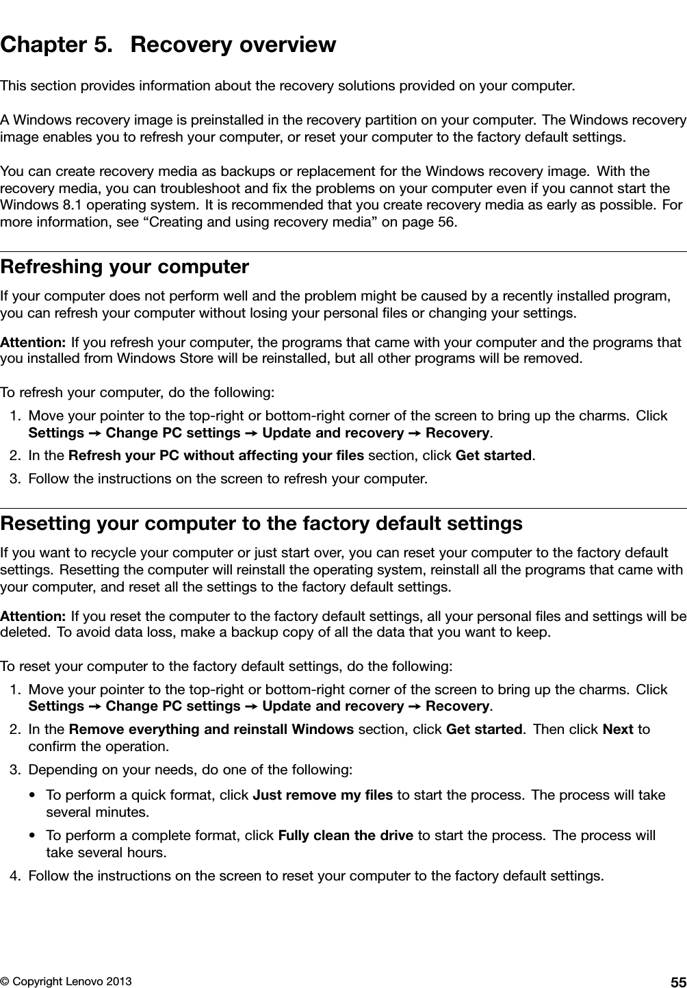 Chapter5.RecoveryoverviewThissectionprovidesinformationabouttherecoverysolutionsprovidedonyourcomputer.AWindowsrecoveryimageispreinstalledintherecoverypartitiononyourcomputer.TheWindowsrecoveryimageenablesyoutorefreshyourcomputer,orresetyourcomputertothefactorydefaultsettings.YoucancreaterecoverymediaasbackupsorreplacementfortheWindowsrecoveryimage.Withtherecoverymedia,youcantroubleshootandxtheproblemsonyourcomputerevenifyoucannotstarttheWindows8.1operatingsystem.Itisrecommendedthatyoucreaterecoverymediaasearlyaspossible.Formoreinformation,see“Creatingandusingrecoverymedia”onpage56.RefreshingyourcomputerIfyourcomputerdoesnotperformwellandtheproblemmightbecausedbyarecentlyinstalledprogram,youcanrefreshyourcomputerwithoutlosingyourpersonallesorchangingyoursettings.Attention:Ifyourefreshyourcomputer,theprogramsthatcamewithyourcomputerandtheprogramsthatyouinstalledfromWindowsStorewillbereinstalled,butallotherprogramswillberemoved.Torefreshyourcomputer,dothefollowing:1.Moveyourpointertothetop-rightorbottom-rightcornerofthescreentobringupthecharms.ClickSettings➙ChangePCsettings➙Updateandrecovery➙Recovery.2.IntheRefreshyourPCwithoutaffectingyourlessection,clickGetstarted.3.Followtheinstructionsonthescreentorefreshyourcomputer.ResettingyourcomputertothefactorydefaultsettingsIfyouwanttorecycleyourcomputerorjuststartover,youcanresetyourcomputertothefactorydefaultsettings.Resettingthecomputerwillreinstalltheoperatingsystem,reinstallalltheprogramsthatcamewithyourcomputer,andresetallthesettingstothefactorydefaultsettings.Attention:Ifyouresetthecomputertothefactorydefaultsettings,allyourpersonallesandsettingswillbedeleted.Toavoiddataloss,makeabackupcopyofallthedatathatyouwanttokeep.Toresetyourcomputertothefactorydefaultsettings,dothefollowing:1.Moveyourpointertothetop-rightorbottom-rightcornerofthescreentobringupthecharms.ClickSettings➙ChangePCsettings➙Updateandrecovery➙Recovery.2.IntheRemoveeverythingandreinstallWindowssection,clickGetstarted.ThenclickNexttoconrmtheoperation.3.Dependingonyourneeds,dooneofthefollowing:•Toperformaquickformat,clickJustremovemylestostarttheprocess.Theprocesswilltakeseveralminutes.•Toperformacompleteformat,clickFullycleanthedrivetostarttheprocess.Theprocesswilltakeseveralhours.4.Followtheinstructionsonthescreentoresetyourcomputertothefactorydefaultsettings.©CopyrightLenovo201355