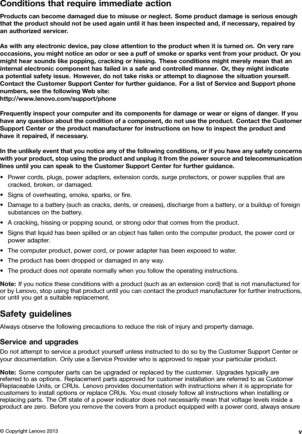 ConditionsthatrequireimmediateactionProductscanbecomedamagedduetomisuseorneglect.Someproductdamageisseriousenoughthattheproductshouldnotbeusedagainuntilithasbeeninspectedand,ifnecessary,repairedbyanauthorizedservicer.Aswithanyelectronicdevice,paycloseattentiontotheproductwhenitisturnedon.Onveryrareoccasions,youmightnoticeanodororseeapuffofsmokeorsparksventfromyourproduct.Oryoumighthearsoundslikepopping,crackingorhissing.Theseconditionsmightmerelymeanthataninternalelectroniccomponenthasfailedinasafeandcontrolledmanner.Or,theymightindicateapotentialsafetyissue.However,donottakerisksorattempttodiagnosethesituationyourself.ContacttheCustomerSupportCenterforfurtherguidance.ForalistofServiceandSupportphonenumbers,seethefollowingWebsite:http://www.lenovo.com/support/phoneFrequentlyinspectyourcomputeranditscomponentsfordamageorwearorsignsofdanger.Ifyouhaveanyquestionabouttheconditionofacomponent,donotusetheproduct.ContacttheCustomerSupportCenterortheproductmanufacturerforinstructionsonhowtoinspecttheproductandhaveitrepaired,ifnecessary.Intheunlikelyeventthatyounoticeanyofthefollowingconditions,orifyouhaveanysafetyconcernswithyourproduct,stopusingtheproductandunplugitfromthepowersourceandtelecommunicationlinesuntilyoucanspeaktotheCustomerSupportCenterforfurtherguidance.•Powercords,plugs,poweradapters,extensioncords,surgeprotectors,orpowersuppliesthatarecracked,broken,ordamaged.•Signsofoverheating,smoke,sparks,orre.•Damagetoabattery(suchascracks,dents,orcreases),dischargefromabattery,orabuildupofforeignsubstancesonthebattery.•Acracking,hissingorpoppingsound,orstrongodorthatcomesfromtheproduct.•Signsthatliquidhasbeenspilledoranobjecthasfallenontothecomputerproduct,thepowercordorpoweradapter.•Thecomputerproduct,powercord,orpoweradapterhasbeenexposedtowater.•Theproducthasbeendroppedordamagedinanyway.•Theproductdoesnotoperatenormallywhenyoufollowtheoperatinginstructions.Note:Ifyounoticetheseconditionswithaproduct(suchasanextensioncord)thatisnotmanufacturedfororbyLenovo,stopusingthatproductuntilyoucancontacttheproductmanufacturerforfurtherinstructions,oruntilyougetasuitablereplacement.SafetyguidelinesAlwaysobservethefollowingprecautionstoreducetheriskofinjuryandpropertydamage.ServiceandupgradesDonotattempttoserviceaproductyourselfunlessinstructedtodosobytheCustomerSupportCenteroryourdocumentation.OnlyuseaServiceProviderwhoisapprovedtorepairyourparticularproduct.Note:Somecomputerpartscanbeupgradedorreplacedbythecustomer.Upgradestypicallyarereferredtoasoptions.ReplacementpartsapprovedforcustomerinstallationarereferredtoasCustomerReplaceableUnits,orCRUs.LenovoprovidesdocumentationwithinstructionswhenitisappropriateforcustomerstoinstalloptionsorreplaceCRUs.Youmustcloselyfollowallinstructionswheninstallingorreplacingparts.TheOffstateofapowerindicatordoesnotnecessarilymeanthatvoltagelevelsinsideaproductarezero.Beforeyouremovethecoversfromaproductequippedwithapowercord,alwaysensure©CopyrightLenovo2013v