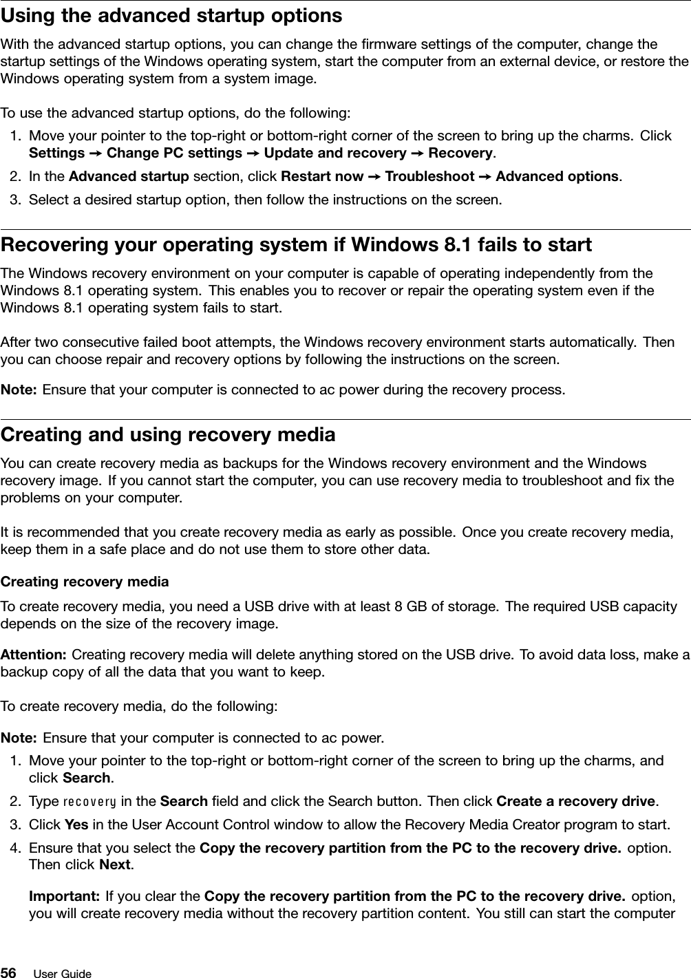 UsingtheadvancedstartupoptionsWiththeadvancedstartupoptions,youcanchangethermwaresettingsofthecomputer,changethestartupsettingsoftheWindowsoperatingsystem,startthecomputerfromanexternaldevice,orrestoretheWindowsoperatingsystemfromasystemimage.Tousetheadvancedstartupoptions,dothefollowing:1.Moveyourpointertothetop-rightorbottom-rightcornerofthescreentobringupthecharms.ClickSettings➙ChangePCsettings➙Updateandrecovery➙Recovery.2.IntheAdvancedstartupsection,clickRestartnow➙Troubleshoot➙Advancedoptions.3.Selectadesiredstartupoption,thenfollowtheinstructionsonthescreen.RecoveringyouroperatingsystemifWindows8.1failstostartTheWindowsrecoveryenvironmentonyourcomputeriscapableofoperatingindependentlyfromtheWindows8.1operatingsystem.ThisenablesyoutorecoverorrepairtheoperatingsystemeveniftheWindows8.1operatingsystemfailstostart.Aftertwoconsecutivefailedbootattempts,theWindowsrecoveryenvironmentstartsautomatically.Thenyoucanchooserepairandrecoveryoptionsbyfollowingtheinstructionsonthescreen.Note:Ensurethatyourcomputerisconnectedtoacpowerduringtherecoveryprocess.CreatingandusingrecoverymediaYoucancreaterecoverymediaasbackupsfortheWindowsrecoveryenvironmentandtheWindowsrecoveryimage.Ifyoucannotstartthecomputer,youcanuserecoverymediatotroubleshootandxtheproblemsonyourcomputer.Itisrecommendedthatyoucreaterecoverymediaasearlyaspossible.Onceyoucreaterecoverymedia,keeptheminasafeplaceanddonotusethemtostoreotherdata.CreatingrecoverymediaTocreaterecoverymedia,youneedaUSBdrivewithatleast8GBofstorage.TherequiredUSBcapacitydependsonthesizeoftherecoveryimage.Attention:CreatingrecoverymediawilldeleteanythingstoredontheUSBdrive.Toavoiddataloss,makeabackupcopyofallthedatathatyouwanttokeep.Tocreaterecoverymedia,dothefollowing:Note:Ensurethatyourcomputerisconnectedtoacpower.1.Moveyourpointertothetop-rightorbottom-rightcornerofthescreentobringupthecharms,andclickSearch.2.TyperecoveryintheSearcheldandclicktheSearchbutton.ThenclickCreatearecoverydrive.3.ClickYesintheUserAccountControlwindowtoallowtheRecoveryMediaCreatorprogramtostart.4.EnsurethatyouselecttheCopytherecoverypartitionfromthePCtotherecoverydrive.option.ThenclickNext.Important:IfyoucleartheCopytherecoverypartitionfromthePCtotherecoverydrive.option,youwillcreaterecoverymediawithouttherecoverypartitioncontent.Youstillcanstartthecomputer56UserGuide