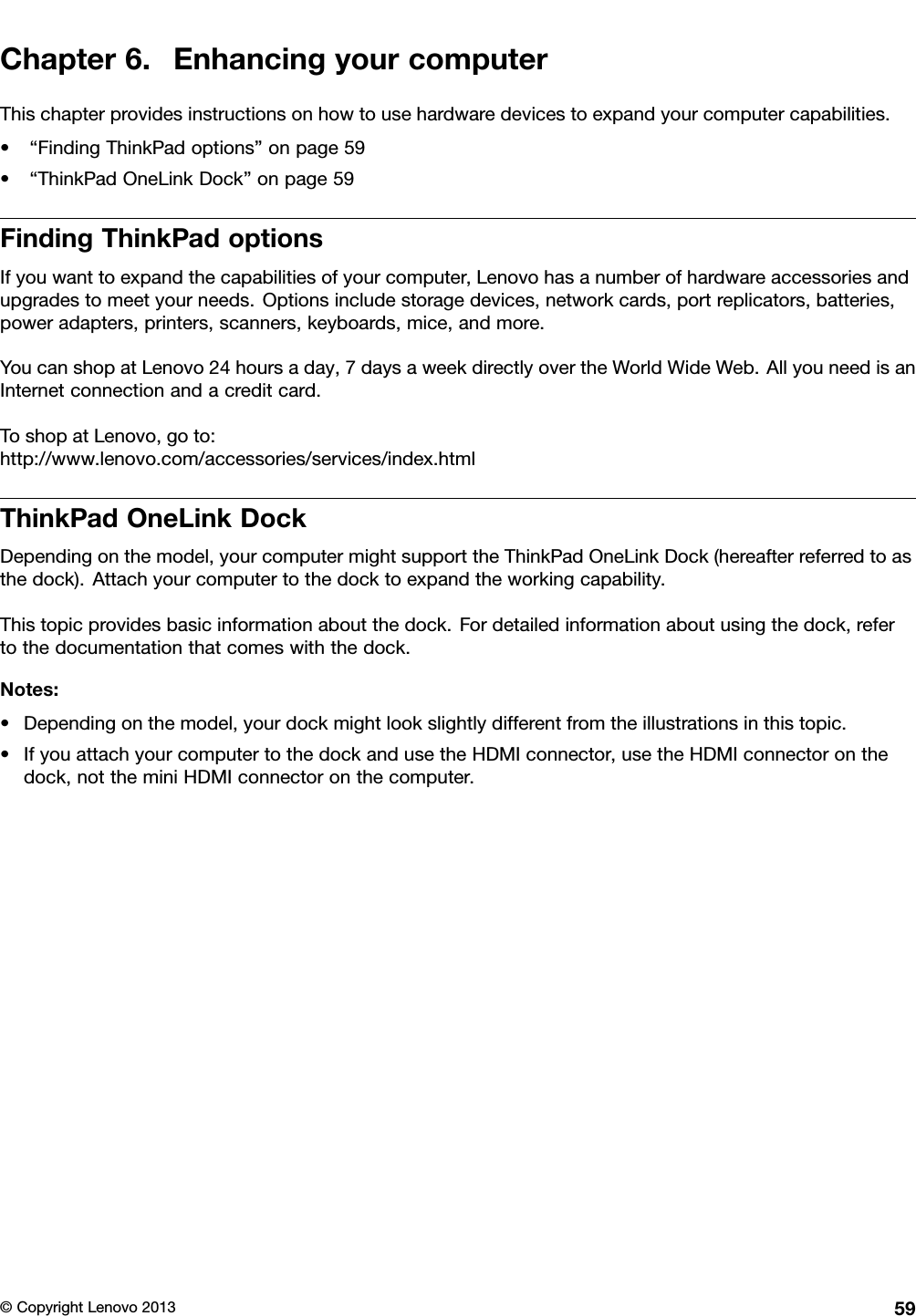 Chapter6.EnhancingyourcomputerThischapterprovidesinstructionsonhowtousehardwaredevicestoexpandyourcomputercapabilities.•“FindingThinkPadoptions”onpage59•“ThinkPadOneLinkDock”onpage59FindingThinkPadoptionsIfyouwanttoexpandthecapabilitiesofyourcomputer,Lenovohasanumberofhardwareaccessoriesandupgradestomeetyourneeds.Optionsincludestoragedevices,networkcards,portreplicators,batteries,poweradapters,printers,scanners,keyboards,mice,andmore.YoucanshopatLenovo24hoursaday,7daysaweekdirectlyovertheWorldWideWeb.AllyouneedisanInternetconnectionandacreditcard.ToshopatLenovo,goto:http://www.lenovo.com/accessories/services/index.htmlThinkPadOneLinkDockDependingonthemodel,yourcomputermightsupporttheThinkPadOneLinkDock(hereafterreferredtoasthedock).Attachyourcomputertothedocktoexpandtheworkingcapability.Thistopicprovidesbasicinformationaboutthedock.Fordetailedinformationaboutusingthedock,refertothedocumentationthatcomeswiththedock.Notes:•Dependingonthemodel,yourdockmightlookslightlydifferentfromtheillustrationsinthistopic.•IfyouattachyourcomputertothedockandusetheHDMIconnector,usetheHDMIconnectoronthedock,nottheminiHDMIconnectoronthecomputer.©CopyrightLenovo201359