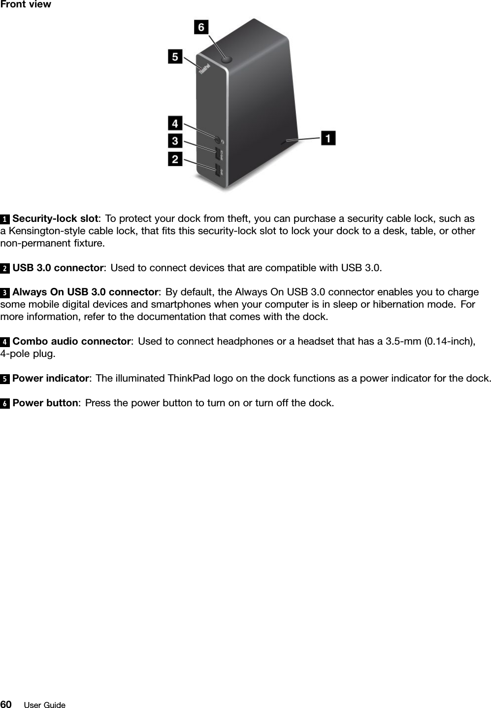 Frontview1Security-lockslot:Toprotectyourdockfromtheft,youcanpurchaseasecuritycablelock,suchasaKensington-stylecablelock,thattsthissecurity-lockslottolockyourdocktoadesk,table,orothernon-permanentxture.2USB3.0connector:UsedtoconnectdevicesthatarecompatiblewithUSB3.0.3AlwaysOnUSB3.0connector:Bydefault,theAlwaysOnUSB3.0connectorenablesyoutochargesomemobiledigitaldevicesandsmartphoneswhenyourcomputerisinsleeporhibernationmode.Formoreinformation,refertothedocumentationthatcomeswiththedock.4Comboaudioconnector:Usedtoconnectheadphonesoraheadsetthathasa3.5-mm(0.14-inch),4-poleplug.5Powerindicator:TheilluminatedThinkPadlogoonthedockfunctionsasapowerindicatorforthedock.6Powerbutton:Pressthepowerbuttontoturnonorturnoffthedock.60UserGuide